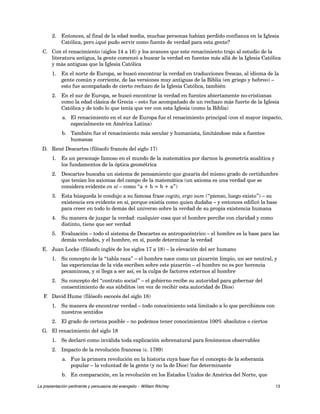 2. Entonces, al final de la edad media, muchas personas habían perdido confianza en la Iglesia 
Católica, pero ¿qué pudo servir como fuente de verdad para esta gente? 
C. Con el renacimiento (siglos 14 a 16) y los avances que este renacimiento trajo al estudio de la 
literatura antigua, la gente comenzó a buscar la verdad en fuentes más allá de la Iglesia Católica 
y más antiguas que la Iglesia Católica 
1. En el norte de Europa, se buscó encontrar la verdad en traducciones frescas, al idioma de la 
gente común y corriente, de las versiones muy antiguas de la Biblia (en griego y hebreo) – 
esto fue acompañado de cierto rechazo de la Iglesia Católica, también 
2. En el sur de Europa, se buscó encontrar la verdad en fuentes abiertamente no-cristianas 
como la edad clásica de Grecia – esto fue acompañado de un rechazo más fuerte de la Iglesia 
Católica y de todo lo que tenía que ver con esta Iglesia (como la Biblia) 
a. El renacimiento en el sur de Europa fue el renacimiento principal (con el mayor impacto, 
especialmente en América Latina) 
b. También fue el renacimiento más secular y humanista, limitándose más a fuentes 
humanas 
D. René Descartes (filósofo francés del siglo 17) 
1. Es un personaje famoso en el mundo de la matemática por darnos la geometría analítica y 
los fundamentos de la óptica geométrica 
2. Descartes buscaba un sistema de pensamiento que gozaría del mismo grado de certidumbre 
que tenían los axiomas del campo de la matemática (un axioma es una verdad que se 
considera evidente en sí – como “a + b = b + a”) 
3. Esta búsqueda le condujo a su famosa frase cogito, ergo sum (“pienso, luego existo”) – su 
existencia era evidente en sí, porque existía como quien dudaba – y entonces edificó la base 
para creer en todo lo demás del universo sobre la verdad de su propia existencia humana 
4. Su manera de juzgar la verdad: cualquier cosa que el hombre percibe con claridad y como 
distinto, tiene que ser verdad 
5. Evaluación – todo el sistema de Descartes es antropocéntrico – el hombre es la base para las 
demás verdades, y el hombre, en sí, puede determinar la verdad 
E. Juan Locke (filósofo inglés de los siglos 17 a 18) – la elevación del ser humano 
1. Su concepto de la “tabla raza” – el hombre nace como un pizarrón limpio, un ser neutral, y 
las experiencias de la vida escriben sobre este pizarrón – el hombre no es por herencia 
pecaminosa, y si llega a ser así, es la culpa de factores externos al hombre 
2. Su concepto del “contrato social” – el gobierno recibe su autoridad para gobernar del 
consentimiento de sus súbditos (en vez de recibir esta autoridad de Dios) 
F. David Hume (filósofo escocés del siglo 18) 
1. Su manera de encontrar verdad – todo conocimiento está limitado a lo que percibimos con 
nuestros sentidos 
2. El grado de certeza posible – no podemos tener conocimientos 100% absolutos o ciertos 
G. El renacimiento del siglo 18 
1. Se declaró como inválida toda explicación sobrenatural para fenómenos observables 
2. Impacto de la revolución francesa (c. 1789) 
a. Fue la primera revolución en la historia cuya base fue el concepto de la soberanía 
popular – la voluntad de la gente (y no la de Dios) fue determinante 
b. En comparación, en la revolución en los Estados Unidos de América del Norte, que 
La presentación pertinente y persuasiva del evangelio – William Ritchey 13 
 