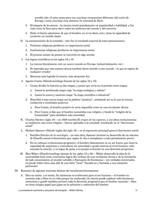 sucedió sólo 13 años antes pero con una base renacentista diferente (del norte de 
Europa), tenía una base muy distinta (la voluntad de Dios) 
3. El impacto de la ciencia – la ciencia creció grandemente en popularidad y habilidad, y fue 
visto como la llave para abrir todos los misterios del mundo y del universo 
4. Hubo el fuerte optimismo de que el hombre, en sí (es decir, solo), tiene la capacidad de 
construir un mundo mejor 
H. La secularización de la sociedad – esto fue el resultado natural de estos pensamientos 
1. Prácticas religiosas perdieron su importancia social 
2. Instituciones religiosas perdieron su importancia social 
3. El proceso mismo de pensar se convirtió en algo secular 
I. Los logros científicos en los siglos 18 y 19 
1. La ciencia literalmente creó un nuevo mundo en Europa (industrialización, etc.) 
2. Se esperaba que esta misma ciencia también daría sentido a este mundo – lo que se espera de 
cualquier creador 
3. Mientras más lograba la ciencia, más atrayente fue 
J. Aguste Comte (filósofo/sociólogo francés de los siglos 18 y 19) 
1. Comte dividió la historia en dos etapas, y pensó que vivía en el período entre etapas 
a. Llamó la moribunda etapa vieja “la etapa teológica y militar” 
b. Llamó la nueva y naciente etapa “la etapa científica e industrial” 
2. Describió a esta nueva etapa con la palabra “positiva”, señalando así su fe que la ciencia 
conduciría a resultados positivos 
a. Para Comte, al hombre positivo le sería imposible creer en una revelación divina 
b. Pero Comte sí dijo que el hombre necesitaba una religión, y fundó la “religión de la 
humanidad” para satisfacer esta necesidad 
K. Charles Darwin (siglo 19) – en 1859 escribió El origen de las especies, y sus ideas evolucionistas 
se recibieron casi como religión – fueron aplicadas a la sociedad, resultando en el “darvinismo 
social” 
L. Herbert Spencer (filósofo inglés del siglo 19) – es el exponente principal para el darvinismo social 
1. Escribió Estudio de la sociología – en esta obra, Spencer terminó su desarrollo de un sistema 
de filosofía social evolucionista que, según él, iba a reemplazar a todo pensamiento previo 
2. En su enfoque evolucionista-progresivo, el hombre básicamente es un ser bueno que tiene la 
capacidad de mejorarse y controlarse sin autoridad o ayuda externa al nivel humano (sólo 
necesita la ciencia), y es capaz de guiar a su propia evolución en una dirección progresiva 
M. Max Weber (filósofo/sociólogo alemán de los siglos 19 y 20) – Weber desarrolló la idea de la 
neutralidad ética como conclusión lógica del rechazo de una revelación divina y de la limitación 
de todo conocimiento al mundo variable y fluctuante de fenómenos – sin verdades universales, 
no puede haber ética más allá de una ética “local” (basada en y limitada a una situación 
particular) 
III. Resumen de algunas creencias básicas del secularismo/humanismo 
A. Dios no existe, o si existe, Su existencia es irrelevante para el ser humano – el hombre no 
necesita más a Dios en su vida porque ha madurado (la ciencia puede explicar todo fenómeno 
misterioso y puede también proveer toda la dirección progresiva que el hombre necesita) – Dios 
no tiene ningún papel que jugar en la salvación o redención del hombre 
La presentación pertinente y persuasiva del evangelio – William Ritchey 14 
 
