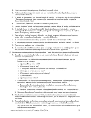B. Una revelación divina y sobrenatural (la Biblia) no puede existir 
C. Verdades absolutas no pueden existir – sin una revelación sobrenatural y absoluta, no puede 
haber verdades absolutas 
D. El pecado no puede existir – lo bueno y lo malo, lo correcto y lo incorrecto son términos relativos 
y fluctuantes, limitados al plano humano, y las normas éticas son sólo acuerdos sociales (la 
democratización de la ética) 
E. La culpabilidad por haberle ofendido al Creador no puede existir 
F. Un Juez Supremo, ante el cual tendremos que rendir cuentas al final de la vida, no puede existir 
G. Se limita la fuente de información confiable al raciocinio humano o (más tarde) a lo que el 
hombre puede discernir con sus sentidos, y esto puede variar de persona en persona (la verdad 
llega a ser subjetiva y democratizada) 
H. Todo se limita al plano humano – el hombre y la ciencia (producto del conocimiento humano) 
juegan todos los papeles en la salvación y redención del hombre 
I. El hombre es un animal avanzado (y no un ser especial, creado en la imagen de Dios) 
J. El hombre básicamente es un animal bueno, que sólo requiere la educación correcta y la ciencia 
K. Todo progresa según normas evolucionistas 
L. El propósito de la vida básicamente es guiar a su propia evolución en un sentido positivo (y esto 
con sólo tener definiciones relativas y variables de lo que es “bueno” y positivo) 
IV. Algunas sugerencias en cuanto a cómo evangelizar y hacer discípulos entre secularistas/humanistas 
A. Entender su cosmovisión y las fallas de esta cosmovisión (áreas donde él estará más listo para 
reconocer sus deficiencias) 
1. El secularismo y el humanismo no pueden contestar ciertas preguntas claves que son 
innatas en el ser humano 
a. ¿Quién es Dios y cómo es Él? 
b. ¿Cómo puedo lograr la paz? 
c. ¿Cómo puedo resolver la culpabilidad que siento por lo que he hecho? 
d. ¿Cómo puedo ser una persona mejor? 
e. ¿Cómo puedo realizar mi potencial máximo? 
f. ¿Para qué existo? 
g. ¿Qué o quién debo adorar? 
2. El secularismo y el humanismo jamás han podido, y jamás podrán, lograr su propio objetivo 
de conducir la evolución del hombre en un sentido genuinamente positivo 
a. La ciencia ha ofrecido mejoramientos tecnológicos, pero su abuso ha resultado muy 
dañino para el ser humano, también 
b. De veras, el verdadero nivel de la vida no ha mejorado (felicidad, paz, tranquilidad, etc.) 
3. Entonces, el secularismo/humanismo está condenado como fracaso por su propio sistema 
B. Sin atacar innecesariamente su cosmovisión, mostrarle al secularista/humanista cómo una 
cosmovisión bíblica resuelve sus problemas y deficiencias, y le da respuestas a sus preguntas más 
profundas 
C. Como iglesias locales, ser flexibles, con mucha creatividad, para comunicar la verdad absoluta e 
inmutable de la Biblia de una manera pertinente y persuasiva al secularista/humanista 
1. Hay que estudiar más la cosmovisión bíblica y la cosmovisión del secularista/humanista, y la 
interacción entre estas dos 
La presentación pertinente y persuasiva del evangelio – William Ritchey 15 
 