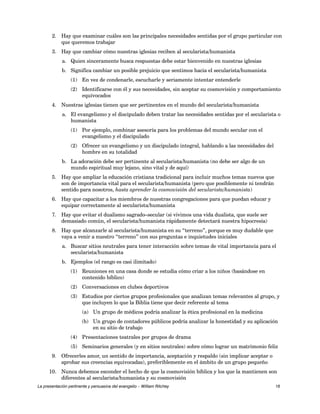 2. Hay que examinar cuáles son las principales necesidades sentidas por el grupo particular con 
que queremos trabajar 
3. Hay que cambiar cómo nuestras iglesias reciben al secularista/humanista 
a. Quien sinceramente busca respuestas debe estar bienvenido en nuestras iglesias 
b. Significa cambiar un posible prejuicio que sentimos hacia el secularista/humanista 
(1) En vez de condenarle, escucharle y seriamente intentar entenderle 
(2) Identificarse con él y sus necesidades, sin aceptar su cosmovisión y comportamiento 
equivocados 
4. Nuestras iglesias tienen que ser pertinentes en el mundo del secularista/humanista 
a. El evangelismo y el discipulado deben tratar las necesidades sentidas por el secularista o 
humanista 
(1) Por ejemplo, combinar asesoría para los problemas del mundo secular con el 
evangelismo y el discipulado 
(2) Ofrecer un evangelismo y un discipulado integral, hablando a las necesidades del 
hombre en su totalidad 
b. La adoración debe ser pertinente al secularista/humanista (no debe ser algo de un 
mundo espiritual muy lejano, sino vital y de aquí) 
5. Hay que ampliar la educación cristiana tradicional para incluir muchos temas nuevos que 
son de importancia vital para el secularista/humanista (pero que posiblemente ni tendrán 
sentido para nosotros, hasta aprender la cosmovisión del secularista/humanista) 
6. Hay que capacitar a los miembros de nuestras congregaciones para que puedan educar y 
equipar correctamente al secularista/humanista 
7. Hay que evitar el dualismo sagrado–secular (si vivimos una vida dualista, que suele ser 
demasiado común, el secularista/humanista rápidamente detectará nuestra hipocresía) 
8. Hay que alcanzarle al secularista/humanista en su “terreno”, porque es muy dudable que 
vaya a venir a nuestro “terreno” con sus preguntas e inquietudes iniciales 
a. Buscar sitios neutrales para tener interacción sobre temas de vital importancia para el 
secularista/humanista 
b. Ejemplos (el rango es casi ilimitado) 
(1) Reuniones en una casa donde se estudia cómo criar a los niños (basándose en 
contenido bíblico) 
(2) Conversaciones en clubes deportivos 
(3) Estudios por ciertos grupos profesionales que analizan temas relevantes al grupo, y 
que incluyen lo que la Biblia tiene que decir referente al tema 
(a) Un grupo de médicos podría analizar la ética profesional en la medicina 
(b) Un grupo de contadores públicos podría analizar la honestidad y su aplicación 
en su sitio de trabajo 
(4) Presentaciones teatrales por grupos de drama 
(5) Seminarios generales (y en sitios neutrales) sobre cómo lograr un matrimonio feliz 
9. Ofrecerles amor, un sentido de importancia, aceptación y respaldo (sin implicar aceptar o 
aprobar sus creencias equivocadas), preferiblemente en el ámbito de un grupo pequeño 
10. Nunca debemos esconder el hecho de que la cosmovisión bíblica y los que la mantienen son 
diferentes al secularista/humanista y su cosmovisión 
La presentación pertinente y persuasiva del evangelio – William Ritchey 16 
 