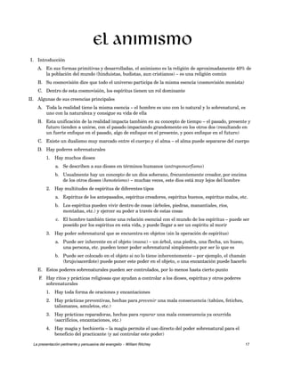 I. Introducción 
El animismo 
A. En sus formas primitivas y desarrolladas, el animismo es la religión de aproximadamente 40% de 
la población del mundo (hinduistas, budistas, aun cristianos) – es una religión común 
B. Su cosmovisión dice que todo el universo participa de la misma esencia (cosmovisión monista) 
C. Dentro de esta cosmovisión, los espíritus tienen un rol dominante 
II. Algunas de sus creencias principales 
A. Toda la realidad tiene la misma esencia – el hombre es uno con lo natural y lo sobrenatural, es 
uno con la naturaleza y consigue su vida de ella 
B. Esta unificación de la realidad impacta también en su concepto de tiempo – el pasado, presente y 
futuro tienden a unirse, con el pasado impactando grandemente en los otros dos (resultando en 
un fuerte enfoque en el pasado, algo de enfoque en el presente, y poco enfoque en el futuro) 
C. Existe un dualismo muy marcado entre el cuerpo y el alma – el alma puede separarse del cuerpo 
D. Hay poderes sobrenaturales 
1. Hay muchos dioses 
a. Se describen a sus dioses en términos humanos (antropomorfismo) 
b. Usualmente hay un concepto de un dios soberano, frecuentemente creador, por encima 
de los otros dioses (henoteísmo) – muchas veces, este dios está muy lejos del hombre 
2. Hay multitudes de espíritus de diferentes tipos 
a. Espíritus de los antepasados, espíritus creadores, espíritus buenos, espíritus malos, etc. 
b. Los espíritus pueden vivir dentro de cosas (árboles, piedras, manantiales, ríos, 
montañas, etc.) y ejercer su poder a través de estas cosas 
c. El hombre también tiene una relación esencial con el mundo de los espíritus – puede ser 
poseído por los espíritus en esta vida, y puede llegar a ser un espíritu al morir 
3. Hay poder sobrenatural que se encuentra en objetos (sin la operación de espíritus) 
a. Puede ser inherente en el objeto (mana) – un árbol, una piedra, una flecha, un hueso, 
una persona, etc. pueden tener poder sobrenatural simplemente por ser lo que es 
b. Puede ser colocado en el objeto si no lo tiene inherentemente – por ejemplo, el chamán 
(brujo/sacerdote) puede poner este poder en el objeto, o una encantación puede hacerlo 
E. Estos poderes sobrenaturales pueden ser controlados, por lo menos hasta cierto punto 
F. Hay ritos y prácticas religiosas que ayudan a controlar a los dioses, espíritus y otros poderes 
sobrenaturales 
1. Hay toda forma de oraciones y encantaciones 
2. Hay prácticas preventivas, hechas para prevenir una mala consecuencia (tabúes, fetiches, 
talismanes, amuletos, etc.) 
3. Hay prácticas reparadoras, hechas para reparar una mala consecuencia ya ocurrida 
(sacrificios, encantaciones, etc.) 
4. Hay magia y hechicería – la magia permite el uso directo del poder sobrenatural para el 
beneficio del practicante (y así controlar este poder) 
La presentación pertinente y persuasiva del evangelio – William Ritchey 17 
 