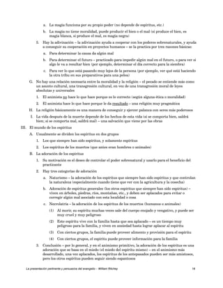a. La magia funciona por su propio poder (no depende de espíritus, etc.) 
b. La magia no tiene moralidad, puede producir el bien o el mal (si produce el bien, es 
magia blanca, si produce el mal, es magia negra) 
5. Hay la adivinación – la adivinación ayuda a cooperar con los poderes sobrenaturales, y ayuda 
a conseguir su cooperación en proyectos humanos – se la practica por tres razones básicas: 
a. Para determinar la causa da algún mal 
b. Para determinar el futuro – practicado para impedir algún mal en el futuro, o para ver si 
algo le va a resultar bien (por ejemplo, determinar el día correcto para la siembra) 
c. Para ver lo que está pasando muy lejos de la persona (por ejemplo, ver qué está haciendo 
la otra tribu en sus preparativos para una pelea) 
G. No hay una relación necesaria entre la moralidad y la religión – el pecado se entiende más como 
un asunto cultural, una transgresión cultural, en vez de una transgresión moral de leyes 
absolutas y universales 
1. El animista no hace lo que hace porque es lo correcto (según alguna ética o moralidad) 
2. El animista hace lo que hace porque le da resultado – una religión muy pragmática 
H. La religión básicamente es una manera de conseguir y ejercer palanca con seres más poderosos 
I. La vida después de la muerte depende de los hechos de esta vida (si se comporta bien, saldrá 
bien; si se comporta mal, saldrá mal) – una salvación que viene por las obras 
III. El mundo de los espíritus 
A. Usualmente se dividen los espíritus en dos grupos 
1. Los que siempre han sido espíritus, y solamente espíritus 
2. Los espíritus de los muertos (que antes eran hombres o animales) 
B. La adoración de los espíritus 
1. Su motivación es el deseo de controlar el poder sobrenatural y usarlo para el beneficio del 
practicante 
2. Hay tres categorías de adoración 
a. Naturismo – la adoración de los espíritus que siempre han sido espíritus y que controlan 
la naturaleza (especialmente cuando tiene que ver con la agricultura y la cosecha) 
b. Adoración de espíritus generales (los otros espíritus que siempre han sido espíritus) – 
viven en árboles, piedras, ríos, montañas, etc., y deben ser aplacados para evitar o 
corregir algún mal asociado con esta localidad o cosa 
c. Necrolatría – la adoración de los espíritus de los muertos (humanos o animales) 
(1) Al morir, su espíritu muchas veces sale del cuerpo enojado y vengativo, y puede ser 
muy cruel y muy peligroso 
(2) Este espíritu vive con la familia hasta que sea aplacado – es un tiempo muy 
peligroso para la familia, y viven en ansiedad hasta lograr aplacar al espíritu 
(3) Con ciertos grupos, la familia puede proveer alimento y provisión para el espíritu 
(4) Con ciertos grupos, el espíritu puede proveer información para la familia 
3. Conclusión – por lo general, y en el animismo primitivo, la adoración de los espíritus es una 
adoración que se basa en el miedo (el miedo del espíritu mismo) – en el animismo más 
desarrollado, una vez aplacados, los espíritus de los antepasados pueden ser más amistosos, 
pero los otros espíritus pueden seguir siendo espantosos 
La presentación pertinente y persuasiva del evangelio – William Ritchey 18 
 