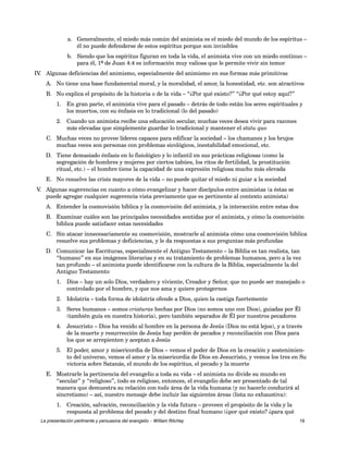 a. Generalmente, el miedo más común del animista es el miedo del mundo de los espíritus – 
él no puede defenderse de estos espíritus porque son invisibles 
b. Siendo que los espíritus figuran en toda la vida, el animista vive con un miedo continuo – 
para él, 1ª de Juan 4:4 es información muy valiosa que le permite vivir sin temor 
IV. Algunas deficiencias del animismo, especialmente del animismo en sus formas más primitivas 
A. No tiene una base fundamental moral, y la moralidad, el amor, la honestidad, etc. son atractivos 
B. No explica el propósito de la historia o de la vida – “¿Por qué existo?” “¿Por qué estoy aquí?” 
1. En gran parte, el animista vive para el pasado – detrás de todo están los seres espirituales y 
los muertos, con su énfasis en lo tradicional (lo del pasado) 
2. Cuando un animista recibe una educación secular, muchas veces desea vivir para razones 
más elevadas que simplemente guardar lo tradicional y mantener el statu quo 
C. Muchas veces no provee líderes capaces para edificar la sociedad – los chamanes y los brujos 
muchas veces son personas con problemas sicológicos, inestabilidad emocional, etc. 
D. Tiene demasiado énfasis en lo fisiológico y lo infantil en sus prácticas religiosas (como la 
segregación de hombres y mujeres por ciertos tabúes, los ritos de fertilidad, la prostitución 
ritual, etc.) – el hombre tiene la capacidad de una expresión religiosa mucho más elevada 
E. No resuelve las crisis mayores de la vida – no puede quitar el miedo ni guiar a la sociedad 
V. Algunas sugerencias en cuanto a cómo evangelizar y hacer discípulos entre animistas (a éstas se 
puede agregar cualquier sugerencia vista previamente que es pertinente al contexto animista) 
A. Entender la cosmovisión bíblica y la cosmovisión del animista, y la interacción entre estas dos 
B. Examinar cuáles son las principales necesidades sentidas por el animista, y cómo la cosmovisión 
bíblica puede satisfacer estas necesidades 
C. Sin atacar innecesariamente su cosmovisión, mostrarle al animista cómo una cosmovisión bíblica 
resuelve sus problemas y deficiencias, y le da respuestas a sus preguntas más profundas 
D. Comunicar las Escrituras, especialmente el Antiguo Testamento – la Biblia es tan realista, tan 
“humano” en sus imágenes literarias y en su tratamiento de problemas humanos, pero a la vez 
tan profundo – el animista puede identificarse con la cultura de la Biblia, especialmente la del 
Antiguo Testamento 
1. Dios – hay un solo Dios, verdadero y viviente, Creador y Señor, que no puede ser manejado o 
controlado por el hombre, y que nos ama y quiere protegernos 
2. Idolatría – toda forma de idolatría ofende a Dios, quien la castiga fuertemente 
3. Seres humanos – somos criaturas hechas por Dios (no somos uno con Dios), guiadas por Él 
(también guía en nuestra historia), pero también separados de Él por nuestros pecadores 
4. Jesucristo – Dios ha venido al hombre en la persona de Jesús (Dios no está lejos), y a través 
de la muerte y resurrección de Jesús hay perdón de pecados y reconciliación con Dios para 
los que se arrepienten y aceptan a Jesús 
5. El poder, amor y misericordia de Dios – vemos el poder de Dios en la creación y sostenimien-to 
del universo, vemos el amor y la misericordia de Dios en Jesucristo, y vemos los tres en Su 
victoria sobre Satanás, el mundo de los espíritus, el pecado y la muerte 
E. Mostrarle la pertinencia del evangelio a toda su vida – el animista no divide su mundo en 
“secular” y “religioso”, todo es religioso, entonces, el evangelio debe ser presentado de tal 
manera que demuestra su relación con toda área de la vida humana (y no hacerlo conducirá al 
sincretismo) – así, nuestro mensaje debe incluir las siguientes áreas (lista no exhaustiva): 
1. Creación, salvación, reconciliación y la vida futura – proveen el propósito de la vida y la 
respuesta al problema del pecado y del destino final humano (¿por qué existo? ¿para qué 
La presentación pertinente y persuasiva del evangelio – William Ritchey 19 
 