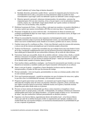 existo? ¿adónde voy? ¿cómo llego al destino deseado?) 
2. Sanidad, dirección, protección y poder divino – proveen la respuesta para los temores y las 
incertidumbres de la vida, y nos guían en tomar decisiones sabias en medio de estas 
incertidumbres (¿qué hago? ¿cómo me defiendo? ¿quién me defiende? ¿cómo consigo la paz?) 
3. Historia (general y personal), relaciones interpersonales y la naturaleza – proveen las 
respuestas para vivir con otos (muertos, vivos, y los por nacer) y con la naturaleza (siembra, 
cosecha, sequía, etc.) (¿de dónde vengo? ¿hacía dónde voy? ¿quién conduce mi historia? 
¿cómo vivo con mi familia, tribu, mundo?) 
F. Enfatizar la persona de Cristo – Cristo es Dios y está aquí con nosotros, en nuestra vida diaria, y 
nos ama y quiere que seamos reconciliados a Él (Dios no está muy lejos o “desconectado”) 
G. Presentar el desafío de un nuevo estilo de vida – el cristianismo le ofrece al animista una 
verdadera posibilidad de dejar las cosas viejas y convertirse en una criatura nueva, de llegar a ser 
lo que fue creado para ser 
H. Ofrecer la comunidad de creyentes como respuesta a la desintegración social – muchas 
sociedades animistas están en proceso de desintegración social, y la comunidad de creyentes 
ofrece una nueva unidad básica social, basada no en clanes y pueblos sino en amor y servicio 
I. Cambiar temor por fe y confianza en Dios – Cristo trae libertad y quita los temores del animista, 
y esta es una de las razones principales por qué el animista acepta a Jesucristo 
J. Traducir las Escrituras – cuando hay necesidad, hay que trabajar hacia esta meta desde el inicio 
de la obra, escogiendo cuidadosamente para que las primeras porciones traducidas provean una 
base sólida para el desarrollo de una cosmovisión cristiana y de un estilo de vida cristiana 
K. Comunicar, hasta que sea posible, dentro de su ámbito cultural – incluye cómo, dónde, y cuándo 
debemos comunicar el evangelio, también incluye con quiénes debemos comenzar (se sugiere 
apuntar especialmente a los que forman la opinión del grupo) – hasta que sea posible, debe ser 
en su idioma natal, usando su música, danza y drama 
L. Usar muchos relatos, parábolas y analogías – son formas de comunicación que tienden a ser muy 
llamativos al animista (y también usados por él para transmitir información en su cultura) 
M. Amar y orar por la gente – evangelizar y hacer discípulos involucra más las relaciones 
interpersonales y el poder de Dios que las técnicas de trabajo 
N. Formar amistades – vivir con la gente, permitiéndoles ver cómo un cristiano puede y debe vivir 
en este contexto particular 
O. Vivir una fe genuina personal – cuando los animistas ven que el cristiano de veras cree y aplica 
lo que dice creer, la credibilidad del mensaje y del mensajero crecerán 
P. Preparar la gente para tomar una decisión – es necesario que la gente tenga un concepto 
adecuado del evangelio antes de tomar una decisión referente a seguirle a Jesús, entonces, hay 
que vigilar el proceso hacia la conversión, hablando mucho con la gente y haciendo muchas 
preguntas para saber dónde están en el proceso 
Q. Proveer un buen sistema de discipulado que lleva a estos creyentes a evangelizar y hacer 
discípulos entre su propio grupo y más allá – el discipulado y la madurez cristiana son elementos 
indispensables para tener una iglesia duradera – si la gente acepta al Señor en un “movimiento 
de masa”, hay que conducirles a afirmar personalmente su decisión colectiva 
R. Capacitar a los futuros líderes, especialmente dentro del ámbito local – si los futuros líderes 
tienen que salir de su ámbito local para recibir su capacitación (por ejemplo, mudarse a una 
ciudad donde hay una escuela teológica), se incrementa dramáticamente la probabilidad de que 
no van a regresar al graduarse 
La presentación pertinente y persuasiva del evangelio – William Ritchey 20 
 