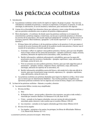 Las prácticas ocultistas 
I. Introducción 
A. Las prácticas ocultistas varían mucho de región en región y de grupo en grupo – hay casi una 
infinidad de variedades de prácticas, e incluyen el espiritismo, la brujería, la santería, el vudú, la 
astrología, la adivinación, el uso de amuletos y talismanes, para mencionar sólo algunas 
B. A pesar de su diversidad, hay elementos claves que subyacen y unen a estas diversas prácticas, y 
que nos permiten estudiarlas como un género de práctica religiosa general 
C. Breve descripción – el ocultismo (de donde nacen las prácticas ocultistas) es el conjunto de 
conocimientos y prácticas mágicas y misteriosas, con las que se pretende penetrar y/o dominar 
los secretos de la naturaleza y del mundo espiritual [adaptada de “ocultismo” del Diccionario de 
la lengua española (Real Academia), agregando “y del mundo espiritual” e “y/o” a “penetrar y 
dominar”] 
1. El deseo básico del ocultismo (y de las prácticas ocultas) es de penetrar el velo que separa el 
mundo de los seres humanos del mundo de los poderes mucho más potentes y fuertes (sea el 
mundo de la naturaleza o el mundo espiritual) para: 
a. Controlar o influir en (aplacar) estos poderes potentes y fuertes, para que sean dirigidos 
hacia el logro exitoso de las metas del practicante – ejemplos: hechicería, magia, esencias, 
amuletos, adoración de espíritus de la naturaleza, vudú, sacrificios, etc. 
b. Recibir información y sabiduría sobrenatural y extrabíblica, para que los pasos del 
practicante sean los correctos y bendecidos – ejemplos: espiritismo, ouija, adivinación, 
astrología, cartas de tarot, etc. 
c. Vivir en armonía con estos poderes potentes y fuertes, para que todo salga bien para el 
practicante – ejemplos: taoísmo, religiones chinas, espiritismo, ouija, adivinación, 
astrología, adoración de espíritus de la naturaleza, etc. 
d. Recibir información extrabíblica acerca del futuro y del estado de la vida más allá de la 
muerte, para que el practicante tenga consuelo, esperanza y fe – ejemplos: espiritismo, 
ouija, adivinación, cartas de tarot, etc. 
2. Las prácticas ocultistas son prácticas diseñadas para lograr los objetivos arriba, y favor notar 
que no tienen que ser abiertamente diabólicas – hay muchas prácticas evangélicas que 
aproximan prácticas ocultistas (tal vez algunas aun cruzan la línea y llegan a ser ocultistas) 
II. La base de las prácticas ocultistas – Satanás y su poder y dominio 
A. La cosmovisión bíblica (versión muy simplificada) 
1. El reino de Dios 
a. Dios 
b. El Espíritu Santo – provee poder y dirección a los creyentes, nos guía a toda verdad, e 
intercede por nosotros (Hechos 1:8; Romanos 8:14, 26; Juan 16:13) 
c. Cristo – sentado en los lugares celestiales, muy por encima de todo principado, 
autoridad, poder, dominio y todo nombre que se nombra (Efesios 1:20–21) 
d. Los creyentes – sentados en los lugares celestiales en Cristo Jesús (Efesios 2:5–6) 
2. El reino de los ángeles 
a. Los ángeles – ministran a los santos, los protegen, los libran de dificultades (Hebreos 
1:14; Daniel 6:22; Hechos 12:7–11) 
La presentación pertinente y persuasiva del evangelio – William Ritchey 21 
 