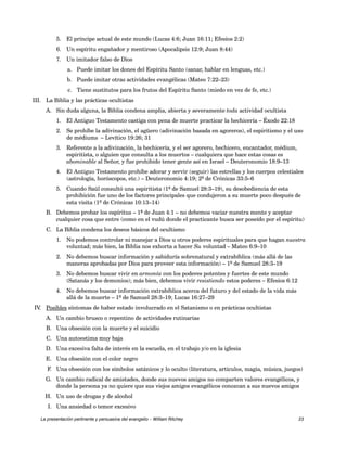 5. El príncipe actual de este mundo (Lucas 4:6; Juan 16:11; Efesios 2:2) 
6. Un espíritu engañador y mentiroso (Apocalipsis 12:9; Juan 8:44) 
7. Un imitador falso de Dios 
a. Puede imitar los dones del Espíritu Santo (sanar, hablar en lenguas, etc.) 
b. Puede imitar otras actividades evangélicas (Mateo 7:22–23) 
c. Tiene sustitutos para los frutos del Espíritu Santo (miedo en vez de fe, etc.) 
III. La Biblia y las prácticas ocultistas 
A. Sin duda alguna, la Biblia condena amplia, abierta y severamente toda actividad ocultista 
1. El Antiguo Testamento castiga con pena de muerte practicar la hechicería – Éxodo 22:18 
2. Se prohíbe la adivinación, el agüero (adivinación basada en agoreros), el espiritismo y el uso 
de médiums – Levítico 19:26; 31 
3. Referente a la adivinación, la hechicería, y el ser agorero, hechicero, encantador, médium, 
espiritista, o alguien que consulta a los muertos – cualquiera que hace estas cosas es 
abominable al Señor, y fue prohibido tener gente así en Israel – Deuteronomio 18:9–13 
4. El Antiguo Testamento prohíbe adorar y servir (seguir) las estrellas y los cuerpos celestiales 
(astrología, horóscopos, etc.) – Deuteronomio 4:19; 2º de Crónicas 33:5–6 
5. Cuando Saúl consultó una espiritista (1º de Samuel 28:3–19), su desobediencia de esta 
prohibición fue uno de los factores principales que condujeron a su muerte poco después de 
esta visita (1º de Crónicas 10:13–14) 
B. Debemos probar los espíritus – 1ª de Juan 4:1 – no debemos vaciar nuestra mente y aceptar 
cualquier cosa que entre (como en el vudú donde el practicante busca ser poseído por el espíritu) 
C. La Biblia condena los deseos básicos del ocultismo 
1. No podemos controlar ni manejar a Dios u otros poderes espirituales para que hagan nuestra 
voluntad; más bien, la Biblia nos exhorta a hacer Su voluntad – Mateo 6:9–10 
2. No debemos buscar información y sabiduría sobrenatural y extrabíblica (más allá de las 
maneras aprobadas por Dios para proveer esta información) – 1º de Samuel 28:3–19 
3. No debemos buscar vivir en armonía con los poderes potentes y fuertes de este mundo 
(Satanás y los demonios); más bien, debemos vivir resistiendo estos poderes – Efesios 6:12 
4. No debemos buscar información extrabíblica acerca del futuro y del estado de la vida más 
allá de la muerte – 1º de Samuel 28:3–19; Lucas 16:27–29 
IV. Posibles síntomas de haber estado involucrado en el Satanismo o en prácticas ocultistas 
A. Un cambio brusco o repentino de actividades rutinarias 
B. Una obsesión con la muerte y el suicidio 
C. Una autoestima muy baja 
D. Una excesiva falta de interés en la escuela, en el trabajo y/o en la iglesia 
E. Una obsesión con el color negro 
F. Una obsesión con los símbolos satánicos y lo oculto (literatura, artículos, magia, música, juegos) 
G. Un cambio radical de amistades, donde sus nuevos amigos no comparten valores evangélicos, y 
donde la persona ya no quiere que sus viejos amigos evangélicos conozcan a sus nuevos amigos 
H. Un uso de drogas y de alcohol 
I. Una ansiedad o temor excesivo 
La presentación pertinente y persuasiva del evangelio – William Ritchey 23 
 