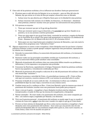 V. Cómo salir de las prácticas ocultistas y de su influencia tan duradera (hasta por generaciones) 
A. El primer paso es salir del reino de Satanás (si no es creyente) – para ser libre del reino de 
Satanás, hay que entrar en el reino de Dios por aceptar a Jesucristo como su Salvador 
1. Incluye tener los ojos abiertos por el Espíritu Santo para ver la falsedad de estas prácticas 
2. Incluye renunciar todo contacto con el diablo, los demonios, y lo demoníaco – abandonar 
estas prácticas y destruir (muchas veces por quemar) los instrumentos de estas prácticas 
B. Si la persona es creyente: 
1. Tiene que reconocer que por su fe ya está en Jesucristo 
2. Tiene que reconocer quien es ya en Jesucristo, y la autoridad que ya tiene (basado en su 
posición y no en sus acciones o méritos personales) 
3. Tiene que vivir según lo que es en Cristo Jesús, venciendo las mentiras y engaños de Satanás 
por la renovación de su mente y por poner todo pensamiento en cautiverio a la obediencia de 
Cristo – Romanos 12:1–2; Efesios 4:22–24; 6:10–17; 2ª a Corintios 10:3–6 
4. Estos pasos son muy importantes para completar el proceso de liberación, y por esta razón la 
iglesia ofrece programas como “Libertad en Cristo” 
VI. Algunas sugerencias en cuanto a cómo evangelizar y hacer discípulos entre los que hacen (o hacían) 
prácticas ocultistas (a éstas se puede agregar cualquier sugerencia vista previamente, especialmente 
en relación con el animismo) 
A. Entender la cosmovisión bíblica y la cosmovisión del practicante del ocultismo, y la interacción 
entre estas dos 
B. Examinar cuáles son las principales necesidades sentidas por el practicante del ocultismo, y 
cómo la cosmovisión bíblica puede satisfacer estas necesidades 
C. Mostrarle al practicante del ocultismo cómo una cosmovisión bíblica resuelve sus problemas y 
deficiencias, y le da respuestas a sus preguntas más profundas 
D. Comunicar las Escrituras, especialmente el Antiguo Testamento (donde las prácticas ocultistas 
fueron muy populares y rotundamente condenadas por Dios) 
E. Mostrarle la pertinencia del evangelio a toda área de la vida del practicante del ocultismo (véase 
esta sección bajo “animismo”) 
F. Enfatizar la persona y autoridad de Cristo, y la autoridad que tenemos en Él – Cristo es Dios, 
está aquí con nosotros y nosotros estamos en Él (y así tenemos la autoridad sobre lo oculto) 
G. Presentar el desafío de un nuevo estilo de vida – el cristianismo le ofrece una verdadera 
posibilidad de dejar las cosas viejas y convertirse en una criatura nueva 
H. Cambiar temor por fe y confianza en Dios – Cristo trae libertad y quita los temores que siente el 
practicante del ocultismo (muchas veces este practicante busca poder para protegerse) 
I. Amar y orar por la gente – evangelizar y hacer discípulos involucra más las relaciones 
interpersonales y el poder de Dios que las técnicas de evangelización y discipulado 
J. Formar amistades – No tener miedo a los practicantes del ocultismo, sino sentir compasión por 
ellos – son esclavos ciegos y engañados por Satanás y sus demonios 
K. Vivir una fe genuina personal – el practicante del ocultismo no puede negar lo que ve cuando el 
cristiano de veras cree y aplica lo que dice creer (cuando vive según lo que es en Cristo Jesús) 
L. Proveer un buen sistema de discipulado que lleva a estos nuevos creyentes a evangelizar y hacer 
discípulos entre otros practicantes del ocultismo – favor notar que una porción clave de este 
sistema de discipulado debe ser una enseñanza amplia sobre quien es, como nuevo creyente, en 
Cristo Jesús y cómo vivir de acuerdo con quien es 
La presentación pertinente y persuasiva del evangelio – William Ritchey 24 
 