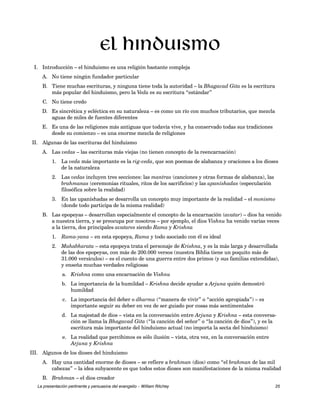 El hinduismo 
I. Introducción – el hinduismo es una religión bastante compleja 
A. No tiene ningún fundador particular 
B. Tiene muchas escrituras, y ninguna tiene toda la autoridad – la Bhagavad Gita es la escritura 
más popular del hinduismo, pero la Veda es su escritura “estándar” 
C. No tiene credo 
D. Es sincrética y ecléctica en su naturaleza – es como un río con muchos tributarios, que mezcla 
aguas de miles de fuentes diferentes 
E. Es una de las religiones más antiguas que todavía vive, y ha conservado todas sus tradiciones 
desde su comienzo – es una enorme mezcla de religiones 
II. Algunas de las escrituras del hinduismo 
A. Las vedas – las escrituras más viejas (no tienen concepto de la reencarnación) 
1. La veda más importante es la rig-veda, que son poemas de alabanza y oraciones a los dioses 
de la naturaleza 
2. Las vedas incluyen tres secciones: las mantras (canciones y otras formas de alabanza), las 
brahmanas (ceremonias rituales, ritos de los sacrificios) y las upaníshadas (especulación 
filosófica sobre la realidad) 
3. En las upaníshadas se desarrolla un concepto muy importante de la realidad – el monismo 
(donde todo participa de la misma realidad) 
B. Las epopeyas – desarrollan especialmente el concepto de la encarnación (avatar) – dios ha venido 
a nuestra tierra, y se preocupa por nosotros – por ejemplo, el dios Vishnu ha venido varias veces 
a la tierra, dos principales avatares siendo Rama y Krishna 
1. Rama-yana – en esta epopeya, Rama y todo asociado con él es ideal 
2. Mahabharata – esta epopeya trata el personaje de Krishna, y es la más larga y desarrollada 
de las dos epopeyas, con más de 200.000 versos (nuestra Biblia tiene un poquito más de 
31.000 versículos) – es el cuento de una guerra entre dos primos (y sus familias extendidas), 
y enseña muchas verdades religiosas 
a. Krishna como una encarnación de Vishnu 
b. La importancia de la humildad – Krishna decide ayudar a Arjuna quién demostró 
humildad 
c. La importancia del deber o dharma (“manera de vivir” o “acción apropiada”) – es 
importante seguir su deber en vez de ser guiado por cosas más sentimentales 
d. La majestad de dios – vista en la conversación entre Arjuna y Krishna – esta conversa-ción 
se llama la Bhagavad Gita (“la canción del señor” o “la canción de dios”), y es la 
escritura más importante del hinduismo actual (no importa la secta del hinduismo) 
e. La realidad que percibimos es sólo ilusión – vista, otra vez, en la conversación entre 
Arjuna y Krishna 
III. Algunos de los dioses del hinduismo 
A. Hay una cantidad enorme de dioses – se refiere a brahman (dios) como “el brahman de las mil 
cabezas” – la idea subyacente es que todos estos dioses son manifestaciones de la misma realidad 
B. Brahman – el dios creador 
La presentación pertinente y persuasiva del evangelio – William Ritchey 25 
 