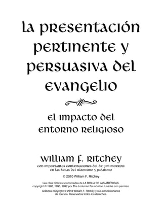 La presentación 
pertinente y 
persuasiva del 
evangelio 
N 
el impacto del 
entorno religioso 
William F. Ritchey 
con importantes contribuciones del Dr. Jim Morrow 
en las áreas del islamismo y judaísmo 
© 2010 William F. Ritchey 
Las citas bíblicas son tomadas de LA BIBLIA DE LAS AMÉRICAS, 
copyright © 1986, 1995, 1997 por The Lockman Foundation. Usadas con permiso. 
Gráficos copyright © 2010 William F. Ritchey y sus concesionarios 
de licencia. Reservados todos los derechos. 
 