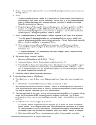 C. Vishnu – el preservador o protector del universo (adorado principalmente en sus dos avatares de 
Rama y Krishna) 
D. Shiva 
1. El destructor de lo malo y el creador de lo bueno (pero no el dios creador) – como destructor, 
puede aparecer como un ser terrible, espantoso – muchas veces en el arte está representado 
como un bailador danzando sobre un enano (el enano representa el pecado, y Shiva está 
bailando victorioso sobre el pecado) 
2. Un posible “puente” al evangelio: Shiva estaba dispuesto a morir para quitarle el pecado al 
hombre – Shiva tragó los pecados del hombre (como dios destructor de lo malo), pero su 
esposa lo estranguló y el pecado no pudo pasar por su garganta – así, Shiva no murió, pero 
estaba dispuesto a morir para quitarle el pecado al hombre 
E. Shakti – una diosa madre, es poder supremo o energía suprema (la idea básica es de actividad) 
1. Tiene dos personificaciones principales que son dos diosas favoritas entre el pueblo – dos 
mujeres bellas, demostrando los aspectos benévolos de dios – Párvati (belleza) es la esposa de 
Shiva, y Lakshmi (sabiduría) es la esposa de Vishnu 
2. Tiene una tercera personificación, Kali, que es una mujer horrible, fea y espantosa, 
demostrando los aspectos malignos de dios (desastres naturales, tempestades, muerte, 
homicidios, etc.) 
3. La adoración de Shakti – está adorada en sí sola (como energía o poder) y está adorada en 
conexión con Vishnu o Shiva 
F. Hay muchos dioses “menores” también 
1. Ganesha – el dios elefante, hijo de Shiva y Párvati 
2. Adoran a animales, árboles, ríos, montañas, serpientes, monos, etc. 
3. También adoran (hasta cierto punto) a personas – hijos dan reverencia a sus padres, esposas 
a sus esposos, estudiantes a sus maestros, y todos dan reverencia a los brahmines – no es 
sólo un asunto de respeto, sino que aquí estamos hablando de divinidad – hay más divinidad 
en varones, en sabios, en ancianos, etc. 
G. Conclusión – hay la adoración de todo (panteísmo) 
IV. El concepto de la creación en el hinduismo 
A. Todo el universo es parte de dios – como chispas son parte del fuego, así el universo es parte de 
dios 
B. La extensión del universo es básicamente sin límite, ni temporal ni física 
C. Hay una creación continua o cíclica del universo – después de millones y millones y millones de 
años, el universo muere y está creado de nuevo (el concepto de renacimiento – si algo muere es 
sólo para ser renacido, como dice Vishnu en la Bhagavad Gita) 
D. Todo lo creado viene de dios – pero no en el concepto cristiano (donde Dios es el creador y todo es 
creado por Él pero aparte de Él) sino en el concepto hinduista (donde todo viene de dios y 
participa de su misma esencia, como las chispas vienen del fuego) – todo es divino, una creación 
panteísta 
E. El hinduismo tiene varios conceptos de la creación 
1. En las vedas, hay un ser primevo llamado Prajapati que se ofreció a sí mismo en sacrificio 
para el hombre – de su cuerpo vinieron todas las cosas (los brahmines vinieron de su cabeza, 
los guerreros de sus brazos, los comerciantes y artesanos de sus piernas, y la casta más baja 
de sus pies) – todo viene de dios como chispas del fuego – otro posible “puente” al evangelio 
2. Entre los seguidores de Vishnu – comienza con un océano primevo caótico, una cobra 
La presentación pertinente y persuasiva del evangelio – William Ritchey 26 
 