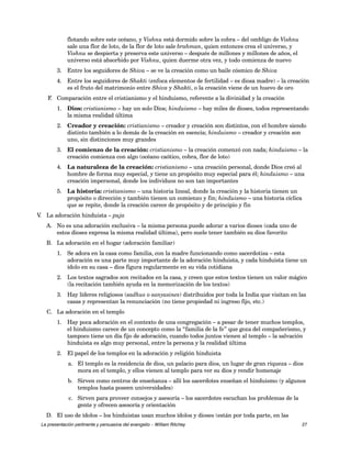 flotando sobre este océano, y Vishnu está dormido sobre la cobra – del ombligo de Vishnu 
sale una flor de loto, de la flor de loto sale brahman, quien entonces crea el universo, y 
Vishnu se despierta y preserva este universo – después de millones y millones de años, el 
universo está absorbido por Vishnu, quien duerme otra vez, y todo comienza de nuevo 
3. Entre los seguidores de Shiva – se ve la creación como un baile cósmico de Shiva 
4. Entre los seguidores de Shakti (enfoca elementos de fertilidad – es diosa madre) – la creación 
es el fruto del matrimonio entre Shiva y Shakti, o la creación viene de un huevo de oro 
F. Comparación entre el cristianismo y el hinduismo, referente a la divinidad y la creación 
1. Dios: cristianismo – hay un solo Dios; hinduismo – hay miles de dioses, todos representando 
la misma realidad última 
2. Creador y creación: cristianismo – creador y creación son distintos, con el hombre siendo 
distinto también a lo demás de la creación en esencia; hinduismo – creador y creación son 
uno, sin distinciones muy grandes 
3. El comienzo de la creación: cristianismo – la creación comenzó con nada; hinduismo – la 
creación comienza con algo (océano caótico, cobra, flor de loto) 
4. La naturaleza de la creación: cristianismo – una creación personal, donde Dios creó al 
hombre de forma muy especial, y tiene un propósito muy especial para él; hinduismo – una 
creación impersonal, donde los individuos no son tan importantes 
5. La historia: cristianismo – una historia lineal, donde la creación y la historia tienen un 
propósito o dirección y también tienen un comienzo y fin; hinduismo – una historia cíclica 
que se repite, donde la creación carece de propósito y de principio y fin 
V. La adoración hinduista – puja 
A. No es una adoración exclusiva – la misma persona puede adorar a varios dioses (cada uno de 
estos dioses expresa la misma realidad última), pero suele tener también su dios favorito 
B. La adoración en el hogar (adoración familiar) 
1. Se adora en la casa como familia, con la madre funcionando como sacerdotisa – esta 
adoración es una parte muy importante de la adoración hinduista, y cada hinduista tiene un 
ídolo en su casa – dios figura regularmente en su vida cotidiana 
2. Los textos sagrados son recitados en la casa, y creen que estos textos tienen un valor mágico 
(la recitación también ayuda en la memorización de los textos) 
3. Hay líderes religiosos (sadhus o sanyasines) distribuidos por toda la India que visitan en las 
casas y representan la renunciación (no tiene propiedad ni ingreso fijo, etc.) 
C. La adoración en el templo 
1. Hay poca adoración en el contexto de una congregación – a pesar de tener muchos templos, 
el hinduismo carece de un concepto como la “familia de la fe” que goza del compañerismo, y 
tampoco tiene un día fijo de adoración, cuando todos juntos vienen al templo – la salvación 
hinduista es algo muy personal, entre la persona y la realidad última 
2. El papel de los templos en la adoración y religión hinduista 
a. El templo es la residencia de dios, un palacio para dios, un lugar de gran riqueza – dios 
mora en el templo, y ellos vienen al templo para ver su dios y rendir homenaje 
b. Sirven como centros de enseñanza – allí los sacerdotes enseñan el hinduismo (y algunos 
templos hasta poseen universidades) 
c. Sirven para proveer consejos y asesoría – los sacerdotes escuchan los problemas de la 
gente y ofrecen asesoría y orientación 
D. El uso de ídolos – los hinduistas usan muchos ídolos y dioses (están por toda parte, en las 
La presentación pertinente y persuasiva del evangelio – William Ritchey 27 
 