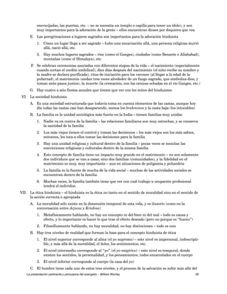 encrucijadas, las puertas, etc. – no se necesita un templo o capilla para tener un ídolo), y son 
muy importantes para la adoración de la gente – ellos encuentran dioses por doquiera que vea 
E. Las peregrinaciones a lugares sagrados son importantes para la adoración hinduista 
1. Cómo un lugar llega a ser sagrado – hubo una encarnación allá, una persona religiosa murió 
allá, nació allá, etc. 
2. Hay muchos lugares sagrados – ríos (como el Ganges), ciudades (como Benarés o Allahabad), 
montañas (como el Himalaya), etc. 
F. Se celebran ceremonias asociadas con diferentes etapas de la vida – el nacimiento (especialmente 
cuando cortan el cordón umbilical), diez días después del nacimiento (el niño recibe su nombre y 
la madre se declara purificada), ritos de iniciación para los varones (al llegar a la edad de la 
pubertad), el matrimonio (andan tres veces alrededor de un fuego sagrado, que simboliza dios, y 
toman siete pasos juntos), la muerte (la cremación, con las cenizas echadas en el río Ganges, etc.) 
G. Hay cuatro a seis fiestas anuales que tienen que ver con los mitos del hinduismo 
VI. La sociedad hinduista 
A. Es una sociedad estructurada que todavía toma en cuenta elementos de las castas, aunque hoy 
día todas las castas casi han desaparecido, menos los brahmines y la casta baja (los intocables) 
B. La familia es la unidad sociológica más fuerte en la India – tienen familias muy unidas 
1. Nadie va en contra de la familia – las relaciones familiares son muy estrechas, y se conserva 
la santidad de la familia 
2. Los más viejos tienen el control y toman las decisiones – los más viejos son los más sabios, 
entonces, les toca a ellos tomar las decisiones para la familia 
3. Hay una unidad religiosa y cultural dentro de la familia – pocas veces se mezclan las 
convicciones religiosas y culturales dentro de la misma familia 
4. Este concepto de familia tiene un impacto muy grande en el matrimonio – no son solamente 
dos individuos que se van a casar, sino dos familias (comunidades), y la fidelidad en el 
matrimonio es muy, muy importante – aun en situaciones de poligamia y poliandria 
5. La familia es la fuente de mucha de la vida social – muchas de las actividades sociales se 
encuentran dentro de la familia 
6. Muchas veces, la familia también tiene que ver con cuál trabajo u ocupación profesional 
tendrá el individuo 
VII. La ética hinduista – el hinduista ve la ética no tanto en el sentido de moralidad sino en el sentido de 
la acción correcta o apropiada 
A. La moralidad sólo existe en la dimensión temporal de esta vida, y es ilusorio (como en la 
conversación entre Arjuna y Krishna) 
1. Metafísicamente hablando, no hay un concepto ni del bien ni del mal – todo es causa y 
efecto, y lo importante es hacer lo que trae el efecto deseado (pero no porque es “bueno”) 
2. Filosóficamente hablando, no hay moralidad, no hay distinciones – todo es uno 
B. Hay tres niveles de realidad que forman la base para el concepto hinduista de ética 
1. El nivel superior corresponde al alma (el yo supremo) – este nivel es impersonal, indescripti-ble, 
y más allá de la moralidad, el dolor, los sentimientos, etc. 
2. El nivel intermedio corresponde al “yo” (el yo empírico) – este nivel es temporal, donde 
existen los sentidos, la personalidad, y los pensamientos, todos encarcelados en el cuerpo 
3. El nivel inferior corresponde al cuerpo (la casa del yo) 
C. El hombre tiene cada uno de estos tres niveles, y el proceso de la salvación es subir más allá del 
La presentación pertinente y persuasiva del evangelio – William Ritchey 28 
 