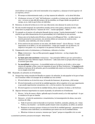 nivel inferior (el cuerpo) y del nivel intermedio (el yo empírico), y alcanzar el nivel superior (el 
yo supremo, atman) 
1. El cuerpo es inherentemente malo, y no hay manera de redimirlo – es la cárcel del alma 
2. Al alcanzar nirvana (el “cielo” del hinduismo), se pierde a sí mismo por ser absorbido por el 
uno – nirvana es más allá del cuerpo y de los sentidos, es el lugar donde uno pierde su 
cuerpo, so yo, todo lo que le hizo un individuo 
D. Entonces, la meta de la ética no es vivir una vida moral, sino alcanzar la unión con el uno 
E. En este mundo temporal, las costumbres sociales sirven como guías a alcanzar la ética – cada 
casta tiene su propia dharma (“manera de vivir”, “acción apropiada”, “deber”) 
F. Un ejemplo es el camino a la salvación llamado karma marga (“acción desinteresada”) – la idea 
central es que debo desasociarme de mi personalidad, de lo individual en mis acciones 
1. Vemos esto en la charla entre Krishna y Arjuna en la Bhagavad Gita – no debo tener un 
interés personal en mis acciones, mis acciones deben ser acciones sin motivos míos 
(recuerde, como individuo, de veras no existo) 
2. Si los motivos de mis acciones no son míos, ¿de dónde vienen? – de mi dharma – lo más 
importante es mi deber, y no mis sentimientos – tengo que cumplir con mi dharma, no 
importa si me guste o no, no importa si me parezca correcto (justo, moral) o no 
G. Comparación entre el cristianismo y el hinduismo, referente a la ética 
1. Dios: cristianismo – hay un Dios personal y moral; hinduismo – no hay ningún dios 
personal o moral 
2. La base para mis acciones: cristianismo – hay principios bíblicos que son universales y 
absolutos que todos debemos seguir; hinduismo – cada casta tiene su propia dharma que es 
lo correcto para ellos 
3. La moralidad: cristianismo – la moralidad existe en la tierra y en el cielo, y sirve como 
manera de agradar a Dios, como mi respuesta al amor de Dios; hinduismo – la bondad puede 
acelerar el proceso de la salvación, pero la moralidad sólo existe en el nivel temporal ilusorio, 
no en ningún nivel real 
VIII. El pecado y la salvación en el hinduismo 
A. Aunque hay varias escuelas de filosofía en cuanto a la salvación, la más popular es la que se basa 
en el monismo védico (el concepto de la realidad con tres niveles) 
1. El nivel inferior es el nivel de maya (el mundo de ilusiones), de personas, y del cuerpo 
2. El nivel intermedio es el nivel de la realidad aparente, del yo empírico (el yo que experimento 
y que puede experimentar sensaciones, etc.), y de los avatares (las encarnaciones) 
3. El nivel superior es el nivel de la realidad última, del yo supremo (el alma), y de brahman 
B. Algunos términos importantes en cuanto al pecado y la salvación en el hinduismo 
1. Karma – la ley de causa y efecto, aplicada aquí al mundo moral y a la vida espiritual – lo que 
se siembra es lo que se cosecha 
2. Samsara – el ciclo de nacimientos o renacimientos, la transmigración de almas, una serie 
continua de vidas 
a. Todo el universo está involucrado en el proceso: hombres, animales, plantas, etc. (véase 
Vishnu y la creación) – un hombre puede renacer como una planta, un árbol, un animal 
b. Estamos en samsara porque vivimos en el nivel de la realidad aparente – pensamos que 
existimos como individuos, no entendemos que somos uno con la realidad última 
c. Mientras vivimos en samsara, tenemos que “pecar” porque es imposible vivir en este 
La presentación pertinente y persuasiva del evangelio – William Ritchey 29 
 
