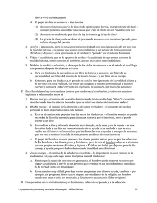 nivel y vivir correctamente 
d. El papel de dios en samsara – tres teorías 
(1) Samsara funciona aparte de dios (todo opera según karma, independiente de dios) – 
siempre podemos encontrar una causa que trajo el efecto de ser renacido otra vez 
(2) Samsara es establecida por dios (la ley de karma es la ley de dios) 
(3) La gracia de dios puede acelerar el proceso de samsara – no cancela el pecado, pero 
reduce el pago del pecado 
3. Avidya – ignorancia, pero no una ignorancia intelectual sino una ignorancia de ser uno con 
la realidad última – es pensar que existo como individuo y así actuar de forma personal 
(Krishna y Arjuna) – esta ignorancia es el verdadero “pecado” en el sistema hinduista 
4. Vidya – la sabiduría que es lo opuesto de avidya – la sabiduría de que somos uno con la 
realidad última, somos uno con el universo, que no existimos como individuos 
5. Moksha (o mukti) – salvación, o el escape de los ciclos de samsara – es el estado al cual llega 
una persona después de alcanzar nirvana 
a. Para un hinduista, la salvación es ser libre de karma y samsara, ser libre de su 
personalidad, ser libre del mundo de la ilusión (maya), y ser libre de su cuerpo 
b. Entonces, para un hinduista, el pecado es: avidya (ser ignorante de la realidad última y 
de ser uno con esta realidad, por estar tan apegado a nuestra personalidad y nuestro 
cuerpo) y samsara (estar envuelto en el proceso de samsara, por nuestras acciones) 
C. En el hinduismo hay tres caminos básicos que conducen a la salvación, y todos son caminos 
legítimos y relacionados entre sí 
1. Karma marga – el camino de la acción desinteresada (visto arriba bajo “ética”) – la acción 
desinteresada trae los efectos deseados (que es subir los niveles del monismo védico) 
2. Bhakti marga – el camino de la devoción o del amor verdadero – el concepto de un dios 
personal es muy importante para este camino 
a. Este es el camino más popular hoy día entre los hinduistas – el hombre común no puede 
entender la filosofía necesaria para alcanzar nirvana por el intelecto, pero sí puede 
adorar a un dios 
b. Es rendirse a dios y ofrecerle devoción en el templo, en la casa, y en la mente – es una 
devoción dada a un dios en reconocimiento de su ayuda (o ya recibida o que se va a 
recibir en el futuro) – ellos confían que los dioses les van a ayudar a escapar de samsara, 
que les van a mostrar la salida de este proceso continuo de renacimientos 
c. El papel del hombre en este proceso – los dioses pueden salvar, pero es por los esfuerzos 
de los hombres – los dioses guían y fortalecen, pero le toca al hombre salvarse a sí mismo 
por sus propias acciones (Krishna y Arjuna – Krishna no luchó por Arjuna, pero le dio 
consejo y ayuda porque él había demostrado humildad ante Krishna) 
3. Jnana marga – el camino de la sabiduría o intelecto – lo importante en este camino es la 
meditación (el yoga cabe aquí como disciplina mental hinduista) 
a. Siendo que la causa de samsara es ignorancia, el hombre puede superar samsara por 
lograr la sabiduría a través de un proceso que termina en un entendimiento inmediato 
de la verdad (como un relámpago) 
b. Es un camino muy difícil, pero hay varios programas que ofrecen ayuda, también – por 
ejemplo, un programa tiene cuatro etapas: un estudiante de la religión, un hombre 
casado con casa y todo, un ermitaño, y finalmente un sanyasín (líder religioso) 
D. Comparación entre el cristianismo y el hinduismo, referente al pecado y a la salvación 
La presentación pertinente y persuasiva del evangelio – William Ritchey 30 
 