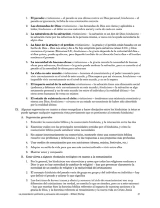 1. El pecado: cristianismo – el pecado es una ofensa contra un Dios personal; hinduismo – el 
pecado es ignorancia, la falta de una orientación correcta 
2. Las demandas de Dios: cristianismo – las demandas de Dios son claras y aplicables a 
todos; hinduismo – el deber es una costumbre social y varía de casta en casta 
3. La naturaleza de la salvación: cristianismo – la salvación es un don de Dios; hinduismo – 
la salvación viene por los esfuerzos de la persona misma, a veces con la ayuda secundaria de 
algún dios 
4. La base de la gracia y el perdón: cristianismo – la gracia y el perdón están basados en un 
hecho de Dios – Dios nos ama y dio a Su hijo unigénito para salvarnos (Juan 3:16), y Dios 
comienza el proceso (Romanos 5:8); hinduismo – la gracia depende de la voluntad del dios – 
si dios quiere, puede ayudarme, pero depende también de mi devoción hacia dios – el hombre 
comienza el proceso 
5. La necesidad de buenas obras: cristianismo – la gracia cancela la necesidad de buenas 
obras para salvarnos; hinduismo – la gracia puede acelerar la salvación, pero no cancela ni el 
pecado ni la necesidad de obras para salvarnos 
6. La vida en este mundo: cristianismo – tenemos el conocimiento y el poder necesario para 
vivir correctamente en el nivel de este mundo, y Dios espera que así vivamos; hinduismo – es 
imposible vivir correctamente en el nivel de este mundo, y no se lo espera 
7. El impacto social de la salvación: cristianismo – la salvación tiene una dimensión social 
(podemos y debemos vivir correctamente en este mundo); hinduismo – la salvación es algo 
netamente personal y no de este mundo (es entre el individuo y la realidad última) – los 
otros seres humanos de veras no existen 
8. El estado de existencia en el cielo: cristianismo – tendremos una existencia consciente y 
eterna con Dios; hinduismo – nirvana es un estado no-consciente de haber sido absorbido 
por la realidad última 
IX. Algunas sugerencias en cuanto a cómo evangelizar y hacer discípulos entre los hinduistas (a éstas se 
puede agregar cualquier sugerencia vista previamente que es pertinente al contexto hinduista) 
A. Sugerencias generales 
1. Entender la cosmovisión bíblica y la cosmovisión hinduista, y la interacción entre las dos 
2. Examinar cuáles son las principales necesidades sentidas por el hinduista, y cómo la 
cosmovisión bíblica puede satisfacer estas necesidades 
3. Sin atacar innecesariamente su cosmovisión, mostrarle cómo una cosmovisión bíblica 
resuelve sus problemas y deficiencias, y le da respuestas a sus preguntas más profundas 
4. Usar medios de comunicación que son autóctonos (drama, música, festivales, etc.) 
5. Adaptar su estilo de vida para que sea más contextualizado – vivir entre ellos 
6. Mostrar amor y compasión 
B. Estar alerta a algunos obstáculos teológicos en cuanto a la comunicación 
1. Por lo general, los hinduistas son sincretistas y creen que todas las religiones conducen a 
Dios (y que no hay necesidad de cambiar de religión) – hay que presentar claramente la 
necesidad de un cambio de religión y la exclusividad del cristianismo 
2. El concepto hinduista del pecado varía de grupo en grupo y del individuo en individuo – hay 
que definir el pecado y aclarar lo que significa 
3. Las doctrinas de karma (causa y efecto) y samsara (el ciclo de renacimientos) son muy 
diferentes del cristianismo (es verdad, se cosecha lo que se siembra, pero no a este extremo) 
– hay que enseñar bien la doctrina bíblica referente al impacto de nuestras acciones y la 
gracia de Dios, y la doctrina referente al renacimiento y la nueva vida en Cristo Jesús 
La presentación pertinente y persuasiva del evangelio – William Ritchey 31 
 