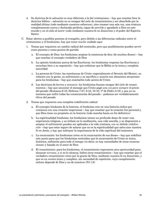 4. Su doctrina de la salvación es muy diferente a la del cristianismo – hay que enseñar bien la 
doctrina bíblica – salvación no es escapar del ciclo de renacimientos y ser absorbido por la 
realidad última (todo mediante nuestros esfuerzos), sino renacer una sola vez, una criatura 
completamente nueva y declarada perfecta, capaz de servirle y agradarle a Dios en este 
mundo y en el cielo al morir (todo mediante nuestra fe en Jesucristo y el poder del Espíritu 
Santo) 
C. Estar alertos a posibles puentes al evangelio, pero debido a las diferencias radicales entre el 
cristianismo y el hinduismo, hay que tener mucho cuidado aquí 
1. Temas que requieren un cambio radical del contenido, pero que posiblemente pueden servir 
como puentes o como puntos de partida 
a. El concepto de Dios: los hinduistas aceptan la existencia de dios (de muchos dioses) – hay 
que enseñar el concepto verdadero de Dios 
b. La opinión hinduista acerca de las Escrituras: los hinduistas respetan las Escrituras y 
escuchan bien a su exposición – hay que enfatizar que la Biblia es la única y completa 
autoridad 
c. La persona de Cristo: las enseñanzas de Cristo (especialmente el Sermón del Monte), su 
relación con la gente, su sufrimiento y su sacrificio y muerte son elementos atrayentes 
para los hinduistas – hay que enseñarles todo acerca de Cristo 
d. Las doctrinas de karma y samsara: los hinduistas buscan escapar del ciclo de renaci-mientos 
– hay que anunciar el mensaje que Cristo pagó una vez para siempre el precio 
del pecado (Romanos 6:10; Hebreos 7:27; 9:12; 10:10; 1ª de Pedro 3:18) y que ya no 
tenemos que sufrir todas las consecuencias del pecado – podemos ser verdaderamente 
libres del pecado 
2. Temas que requieren una completa redefinición radical 
a. El concepto hinduista de la historia: el hinduista cree en una historia cíclica que 
comienza con una creación impersonal – hay que enseñar que la creación fue personal y 
que Dios tiene un propósito en la historia (todo marcha hacia un fin definitivo) 
b. La espiritualidad hinduista: los hinduistas tienen un profundo deseo de tener una 
experiencia religiosa, y su énfasis en la meditación, una vida sencilla, y su disposición a 
aceptar el sufrimiento pueden ser aplicados a la vida cristiana, con su debida redefini-ción 
– hay que estar seguro de aclarar que no es la espiritualidad que salva sino nuestra 
fe en Jesús, y hay que subrayar la importancia de la vida espiritual del misionero 
c. La encarnación: los hinduistas creen en la encarnación de sus dioses – hay que redefinir 
este punto para que los hinduistas entiendan que la encarnación de Cristo es única, 
histórica, suficiente para todo el tiempo (es decir, no hay necesidades de otras encarna-ciones) 
y basada en el amor de Dios 
d. El renacimiento: para los hinduistas, el renacimiento representa otra oportunidad para 
alcanzar nirvana, y si no lo alcanza, habrá otros renacimientos – hay que enseñar que el 
verdadero renacimiento viene por la gracia de Dios, mediante nuestra fe en Jesucristo, y 
que es un evento único y completo, sin necesidad de repetición, cuyo cumplimiento 
exitoso depende de Dios y no de nosotros (Fil 1:6) 
La presentación pertinente y persuasiva del evangelio – William Ritchey 32 
 