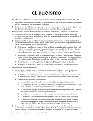 El budismo 
I. Introducción – el budismo nació como un movimiento reformador del hinduismo (cerca 600 a. C.) 
A. Rechazaron los sacrificios, el concepto de un dios personal, y la autoridad de los brahmines, pero 
a la vez conservaron muchas cosas del hinduismo 
B. Es difícil estudiar el budismo porque hay tantas formas y variaciones dentro de la religión – hay 
dos divisiones principales (mahayana e hinayana) y muchas divisiones pequeñas 
II. El fundador del budismo: Gotama buda (buda significa “el despierto”, “el sabio”, “el iluminado”) 
A. No sabemos mucho con certeza acerca de su vida ni la formación de su religión porque los 
primeros datos biográficos se escribieron 400 a 500 años después de su muerte, y están llenos de 
leyendas y contradicciones 
B. Lo más probable es que su vida tuvo cuatro etapas (pero aun esto está envuelto en leyendas) – 
favor comparar estas cuatro etapas con las cuatro etapas que vimos como un programa de ayuda 
bajo el camino de jnana marga del hinduismo 
1. Su juventud y matrimonio – nació en el sur de Nepal (cerca a la India), entre los siglos 7 a 5 
a. C., de la casta de los guerreros (una casta alta), y se casó a los 19 años de edad – durante 
toda su juventud, buda fue aislado de lo malo en la vida (enfermedad, muerte, vejez, etc.), 
pero de todos modos, vio lo malo en la vida y se asustó de que esto también iba a ser su fin 
2. Su renuncia y búsqueda – a los 30 años de edad, dejó a su esposa y a su familia y comenzó a 
buscar la salvación – probó muchos caminos de salvación, y no encontró ninguna satisfacto-ria 
– entonces, salió desanimado, pensado que tal vez no iba a encontrar una solución 
3. Su iluminación – se sentó bajo de un árbol para meditar, y así formuló su filosofía 
4. Su período de enseñanza – enseñó su filosofía por 40 años y murió a los 80 años de edad 
III. Dhamma – las enseñanzas de buda 
A. Introducción – es importante ver el budismo en su contexto hinduista – buda creció en un 
contexto hinduista, y el budismo representa una revolución en el pensamiento hinduista 
1. Buda dio una nueva interpretación a los conceptos de moksha (salvación), samsara (el ciclo 
de renacimientos), karma (la ley de causa y efecto) y dharma (el deber, acción apropiada) 
2. Algunas áreas cambiadas por el budismo 
a. La autoridad – en vez de los brahmines, el individuo ahora posee la autoridad 
b. Las ceremonias rituales – en vez de ser necesarias, ahora se ven como un estorbo – buda 
probó y rechazó la devoción religiosa como camino de salvación 
c. La especulación – en vez de ser importante, ahora es depreciada – buda probó y rechazó 
la especulación filosófica como camino de salvación 
d. La tradición – en vez de tener un valor muy grande, ahora tiene un valor limitado 
e. Lo misterioso – en vez de tener mucha tendencia hacia esto, ahora tiene poco lugar 
f. Lo sobrenatural – en vez de tener mucho énfasis, ahora tiene poco énfasis – no hay 
ningún ser que nos puede ayudar y guiar en el proceso de la salvación, sólo existe el 
impersonal “río del Ser” que fluye por debajo de todo, que subyace todo 
B. Hay cinco skandhas (estados de ser) cuya unión forma o compone el individuo (el “ser 
compuesto”) – nuestro “yo”, nuestra vida, es el resultado de la compleja interacción entre estos 
cinco, y al morir, la unión está disuelta y las skandhas se dispersan (el “yo” deja de existir) 
La presentación pertinente y persuasiva del evangelio – William Ritchey 33 
 