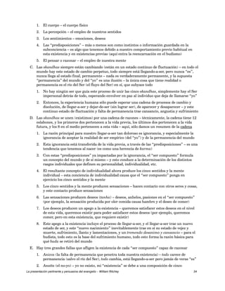 1. El cuerpo – el cuerpo físico 
2. La percepción – el empleo de nuestros sentidos 
3. Los sentimientos – emociones, deseos 
4. Las “predisposiciones” – más o menos son como instintos o información guardada en la 
subconciencia – es algo que tenemos debido a nuestro comportamiento previo habitual en 
esta existencia y en existencias previas (aquí entra la reencarnación en el budismo) 
5. El pensar o razonar – el empleo de nuestra mente 
C. Las skandhas siempre están cambiando (están en un estado continuo de fluctuación) – en todo el 
mundo hay este estado de cambio perpetuo, todo siempre está llegando-a-ser, pero nunca “es”, 
nunca llega al estado final, permanente – nada es verdaderamente permanente, y la supuesta 
“permanencia” del mundo y del “yo” es una ilusión – la única cosa que tiene realidad o 
permanencia es el río del Ser (el fluyo del Ser) en sí, que subyace todo 
1. No hay ningún ser que guía este proceso de unir las cinco skandhas, simplemente hay el Ser 
impersonal detrás de todo, esperando envolver en paz al individuo que deja de llamarse “yo” 
2. Entonces, la experiencia humana sólo puede esperar una cadena de procesos de cambio y 
disolución, de llegar-a-ser y dejar-de-ser (sin lograr ser), de aparecer y desaparecer – y este 
continuo estado de fluctuación y falta de permanencia trae cansancio, angustia y sufrimiento 
D. Las skandhas se unen (existimos) por una cadena de razones – técnicamente, la cadena tiene 12 
eslabones, y los primeros dos pertenecen a la vida previa, los últimos dos pertenecen a la vida 
futura, y los 8 en el medio pertenecen a esta vida – aquí, sólo damos un resumen de la cadena 
1. La razón principal para nuestro llegar-a-ser tan doloroso es ignorancia, y especialmente la 
ignorancia de aceptar la realidad de ser empírico (del “yo”) y de la permanencia del mundo 
2. Esta ignorancia está transferida de la vida previa, a través de las “predisposiciones” – es una 
tendencia que tenemos al nacer (es como una herencia de karma) 
3. Con estas “predisposiciones” ya impactadas por la ignorancia, el “ser compuesto” formula 
un concepto del mundo y de sí mismo – y esto conduce a la determinación de los distintos 
rasgos individuales que definen su personalidad, individualidad, etc. 
4. El resultante concepto de individualidad ahora produce los cinco sentidos y la mente 
individual – esta conciencia de individualidad causa que el “ser compuesto” ponga en 
ejercicio los cinco sentidos y la mente 
5. Los cinco sentidos y la mente producen sensaciones – hacen contacto con otros seres y cosas, 
y este contacto produce sensaciones 
6. Las sensaciones producen deseos (tanha) – deseos, anhelos, pasiones en el “ser compuesto” 
(por ejemplo, la sensación producida por oler comida causa hambre y el deseo de comer) 
7. Los deseos producen un apego a la existencia – queremos satisfacer estos deseos en el nivel 
de esta vida, queremos existir para poder satisfacer estos deseos (por ejemplo, queremos 
comer, pero en esta existencia, que requiere existir) 
8. Este apego a la existencia incluye el proceso de llegar-a-ser, y el llegar-a-ser trae un nuevo 
estado de ser, y este “nuevo nacimiento” inevitablemente trae en sí su estado de vejez y 
muerte, sufrimiento, llanto y lamentaciones, y un tremendo desanimo y cansancio – para el 
budista, todo esto es la base del sufrimiento humano, todo esto forma la razón básica para 
qué buda se retiró del mundo 
E. Hay tres grandes fallas que afligen la existencia de cada “ser compuesto” capaz de razonar 
1. Anicca (la falta de permanencia que penetra toda nuestra existencia) – todo carece de 
permanencia (salvo el río del Ser), todo cambia, está llegando-a-ser pero jamás de veras “es” 
2. Anatta (el no-yo) – yo no existo, mi “existencia” se debe a una composición de cinco 
La presentación pertinente y persuasiva del evangelio – William Ritchey 34 
 