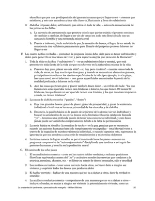 skandhas que por una predisposición de ignorancia causa que yo llegue-a-ser – creemos que 
existimos, y esto nos encadena a una vida ilusoria, fluctuante y llena de sufrimiento 
3. Dukkha (el pesar, dolor, sufrimiento que entra en toda la vida) – esta es la consecuencia de 
las primeras dos fallas 
a. La carencia de permanencia que penetra todo lo que parece existir, el proceso continuo 
de cambiar y cambiar, de llegar-a-ser sin de veras ser, todo esto llenó a buda con un 
cansancio horrible y una tremenda miseria real 
b. Frente a todo esto, buda anhelaba la paz, la cesación de deseos, el logro de un estado de 
consciencia con suficiente permanencia para librarle del perpetuo proceso doloroso de 
llegar-a-ser 
F. Las cuatro nobles verdades – contestan la pregunta ¿cómo debo vivir para no tener sufrimiento y 
dolor, para poner fin al mal deseo de vivir, y para lograr la alegría que viene con la liberación? 
1. Toda la vida es dukkha (“sufrimiento”) – es un sufrimiento físico y mental, que está 
presente en toda faceta de la vida porque es inherente en la naturaleza misma de la vida 
a. Pero ¿no hay gozo, placer en esta vida? – sí, hay, pero ¿cuánto? – cuando vemos toda la 
vida, de veras, no hay mucho que trae gozo, y cuando se encuentran elementos gozosos, 
principalmente están en los niveles superficiales de la vida (por ejemplo, ir a la playa, 
leer una novel, ver el televisor – son gozos superficiales encontrados huyendo de la 
realidad profunda y dolorosa de la vida) 
b. Aun las cosas que traen gozo y placer también traen dolor – un refrán de buda: “los que 
tienen cien seres queridos tienen cien tristezas o dolores, los que tienen 90 tienen 90 
tristezas, los que tienen un ser querido tienen una tristeza, y los que no aman ni quieren 
a nada, no tienen tristezas” 
2. La causa de dukkha es tanha (“pasión”, “deseo”) 
a. Hay tres grandes deseos: gozar de placer; gozar de prosperidad; y gozar de existencia 
individual – la última es la causa primordial de los otros dos y de dukkha 
b. Entonces, la pasión básica es la pasión de separarse de lo demás (ser un individuo) y 
buscar la satisfacción de sus otros deseos en la limitada e ilusoria existencia llamada 
“yo” – tenemos una profunda pasión de tener una existencia individual, y este deseo 
jamás puede ser satisfecho completamente debido a la falta de permanencia 
3. La meta básica es nirodha (la cesación de tanha) – es la paz genuina que se encuentra 
cuando las pasiones humanas han sido completamente extinguidas – esta libertad viene a 
través de la negación de nuestra existencia individual, y cuando logramos esto, superamos la 
ignorancia que nos condena a una serie de renacimientos y existencias dolorosos 
4. La única manera de lograr nirodha es por el camino de los ocho pasos – es como un 
programa comprensivo de “automejoramiento” disciplinado que conduce a extinguir las 
pasiones humanas, y resulta en la perfección moral 
G. El camino de los ocho pasos 
1. El entendimiento correcto – creer en las cuatro nobles verdades y rechazar posiciones 
filosóficas equivocadas acerca del “yo” y actitudes morales incorrectas que conducen a la 
avaricia, mentiras, chismes, etc. – es librar su mente de deseos sensuales, odio y crueldad 
2. Los motivos correctos – tener amor correcto hacia otros, no hacer daño a ningún ser 
viviente, y suprimir todos los deseos que producen dolor 
3. El hablar correcto – hablar de una manera que no va a dañar a otros, decir la verdad en 
sencillez 
4. La acción o conducta correcta – comportarse de una manera que no va a dañar a otros – 
incluye: ofrendar, no matar a ningún ser viviente (o potencialmente viviente, como un 
La presentación pertinente y persuasiva del evangelio – William Ritchey 35 
 