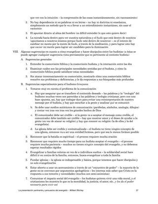 que ver con la intuición – la comprensión de las cosas instantáneamente, sin razonamiento) 
2. No hay dependencia ni en palabras ni en letras – no hay ni doctrina ni enseñanza, 
simplemente un método que le va a llevar a un entendimiento instantáneo, sin usar el 
raciocinio 
3. El apuntar directo al alma del hombre (es difícil entender lo que esto quiere decir) 
4. La mirada hacia dentro para ver nuestra naturaleza y el buda que está dentro de nosotros 
(apuntamos a nosotros mismos porque buda está dentro de nosotros) – es el intento de 
cambiar mi mente por la mente de buda, a través de la meditación, y para lograr esto hay 
que vaciar mi mente para lograr ser candidato para la iluminación 
VIII. Algunas sugerencias en cuanto a cómo evangelizar y hacer discípulos entre los budistas (a éstas se 
puede agregar cualquier sugerencia vista previamente que es pertinente al contexto budista) 
A. Sugerencias generales 
1. Entender la cosmovisión bíblica y la cosmovisión budista, y la interacción entre las dos 
2. Examinar cuáles son las principales necesidades sentidas por el budista, y cómo la 
cosmovisión bíblica puede satisfacer estas necesidades 
3. Sin atacar innecesariamente su cosmovisión, mostrarle cómo una cosmovisión bíblica 
resuelve sus problemas y deficiencias, y le da respuestas a sus búsquedas más profundas 
B. Sugerencias especialmente para el budismo hinayana 
1. Tomarse muy en cuenta el problema de la comunicación 
a. Hay que asegurar que se transfiere el contenido deseado – las palabras y la “teología” del 
budismo muchas veces son parecidas a las palabras y teología cristianas, pero con una 
base opuesta, así, hay que trabajar duro para evitar una reinterpretación de nuestro 
mensaje por el budista, y hay que escuchar a la gente y analizar qué se comunicó 
b. Se debe usar medios autóctonos de comunicación (parábolas, símbolos, analogía, dibujos) 
y contar vez tras vez tras vez los grandes hechos de Dios 
c. El comunicador debe ser creíble – si la gente va a aceptar el mensaje como creíble, el 
comunicador debe también ser creíble – hay que mostrar amor y el deseo de ayudar a la 
gente (en vez de atacar su religión) y hay que conocer su religión (la de ellos y la del 
evangelista) 
d. La iglesia debe ser creíble y contextualizada – el budista no tiene ningún concepto de 
una iglesia, entonces va a ser una entidad foránea, pero que sea lo menos foráneo posible 
2. Reconocer que la batalla es espiritual – el proceso requiere mucha oración 
3. Reconocer que requiere mucho tiempo para un budista aceptar el evangelio – el proceso 
requiere mucha paciencia – muchos no tienen ningún concepto del evangelio, y no debemos 
esperar resultados rápidos 
4. Evangelizar a familias enteras en vez de a individuos sueltos – la solidaridad social hace 
difícil ir en contra de la familia, entonces, busca evangelizar a toda la familia 
5. Fundar iglesias – la iglesia es indispensable y básica, porque tenemos que hacer discípulos y 
no solo evangelizarlos 
6. Estar abierto a usar un acercamiento a través de un “encuentro de poder” – la mayoría de la 
gente no se convence por argumentos apologéticos – les interesa más saber que Cristo es la 
respuesta a sus temores y necesidades (muchos son semi-animistas) 
7. Comunicar el impacto social del evangelio – los budistas quieren vivir una vida moral, y el 
cristianismo les muestra lo que es la moralidad, la justicia, el amor, etc., y les da el poder 
necesario para vivir así 
La presentación pertinente y persuasiva del evangelio – William Ritchey 37 
 