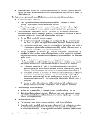 8. Reconocer que los budistas ven al cristianismo como una cosa foránea y negativa – hay que 
cambiar esta idea a través de formar amistades, amar a la gente, contextualizar la iglesia y la 
vida cristiana, etc. 
C. Sugerencias especialmente para el budismo mahayana (con sus múltiples variaciones) 
1. El comunicador debe ser creíble 
a. Estos budistas respetan una persona que se ha dedicado a caminar “un camino 
religioso”, aun cuando el camino es distinto al budismo 
b. También esperan que el misionero sepa mucho de su propia religión y de la religión 
budista – esperan que la persona sea muy bien informada, si van a aprender de él 
2. Hay que proteger el contenido del mensaje – el budismo y el cristianismo tienen muchos 
enfoques parecidos, pero con bases muy opuestos, y existe una buena posibilidad de aceptar 
el mensaje cristiano, pero interpretado sobre una base equivocada 
a. Hay que definir bien los términos principales 
(1) Este proceso bien puede costar años – un pastor japonés dijo que tuvo que asistir 
seis años a una iglesia para lograr entender bien el concepto cristiano del pecado 
(2) Hay que usar comparación y contraste cuando se define los términos, para ayudar a 
evitar que sean interpretadas según una cosmovisión budista (y hay que conocer la 
cosmovisión budista para poder hacer esta evaluación) 
b. Hay que escoger temas que muestran que Cristo sí es la respuesta a sus necesidades – si 
el proceso de comunicar bien el cristianismo puede costar años, temprano en el proceso 
el cristianismo tiene que ser visto como algo práctico y aplicable a su vida, o la gente va a 
perder interés 
c. Hay que contextualizar la presentación del mensaje, y de las ilustraciones y aplicaciones 
– el mundo oriental no es el occidental, y hay que presentar el evangelio de una manera 
pertinente al mundo oriental, comunicando fielmente el mensaje en este contexto 
(1) Preservar lo majestuoso de Dios – los budistas respetan sus bodhisattvas (un 
iluminado que ayuda a otros alcanzar nirvana), entonces, nunca debemos hablar de 
Dios o de Cristo de una manera irreverente o de una manera común y ordinaria 
(2) Mantener el elemento de “misterio” (de ser difícil de entender completamente por la 
mente humana) en el mensaje cristiano – hay que comunicar la simplicidad y la 
profundidad del evangelio a la vez: sin la simplicidad del evangelio, el budista no 
puede aceptarlo y entenderlo, y sin la profundidad del evangelio, el budista no lo va 
a respetar 
(3) Mostrar la validez del cristianismo – sí, hay un lugar para lo apologético (una 
defensa racional de nuestra fe), pero no tanto como en el mundo occidental 
3. Hay que escoger bien su metodología 
a. Analizar qué ha servido bien en el pasado con este grupo de budistas, y por qué 
b. Recordar que hay mucha variedad entre el budismo mahayana – simplemente porque 
algo sirvió bien con budistas de Mongolia no necesariamente significa que va a servir 
bien con budistas de Vietnam 
4. Hay que tener paciencia 
a. Por lo general, cuesta mucho tiempo evangelizar y ver fruto entre budistas 
b. Un estudio mostró que, de la gente que aceptó a Cristo: un tercio pasó un año estudian-do 
el cristianismo antes de tomar su decisión; un tercio pasó ente uno y tres años 
estudiando el cristianismo; y un tercio pasó más de tres años estudiando el cristianismo 
La presentación pertinente y persuasiva del evangelio – William Ritchey 38 
 