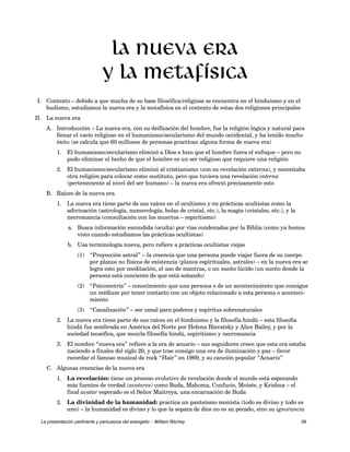 La nueva era 
y la metafísica 
I. Contexto – debido a que mucha de su base filosófica/religiosa se encuentra en el hinduismo y en el 
budismo, estudiamos la nueva era y la metafísica en el contexto de estas dos religiones principales 
II. La nueva era 
A. Introducción – La nueva era, con su deificación del hombre, fue la religión lógica y natural para 
llenar el vacío religioso en el humanismo/secularismo del mundo occidental, y ha tenido mucho 
éxito (se calcula que 60 millones de personas practican alguna forma de nueva era) 
1. El humanismo/secularismo eliminó a Dios e hizo que el hombre fuera el enfoque – pero no 
pudo eliminar el hecho de que el hombre es un ser religioso que requiere una religión 
2. El humanismo/secularismo eliminó al cristianismo (con su revelación externa), y necesitaba 
otra religión para colocar como sustituto, pero que tuviera una revelación interna 
(perteneciente al nivel del ser humano) – la nueva era ofreció precisamente esto 
B. Raíces de la nueva era 
1. La nueva era tiene parte de sus raíces en el ocultismo y en prácticas ocultistas como la 
adivinación (astrología, numerología, bolas de cristal, etc.), la magia (cristales, etc.), y la 
necromancia (consultación con los muertos – espiritismo) 
a. Busca información escondida (oculta) por vías condenadas por la Biblia (como ya hemos 
visto cuando estudiamos las prácticas ocultistas) 
b. Usa terminología nueva, pero refiere a prácticas ocultistas viejas 
(1) “Proyección astral” – la creencia que una persona puede viajar fuera de su cuerpo 
por planos no físicos de existencia (planos espirituales, astrales) – en la nueva era se 
logra esto por meditación, el uso de mantras, o un sueño lúcido (un sueño donde la 
persona está conciente de que está soñando) 
(2) “Psicometría” – conocimiento que una persona o de un acontecimiento que consigue 
un médium por tener contacto con un objeto relacionado a esta persona o aconteci-miento 
(3) “Canalización” – ser canal para poderes y espíritus sobrenaturales 
2. La nueva era tiene parte de sus raíces en el hinduismo y la filosofía hindú – esta filosofía 
hindú fue sembrada en América del Norte por Helena Blavatsky y Alice Bailey, y por la 
sociedad teosófica, que mezcla filosofía hindú, espiritismo y necromancia 
3. El nombre “nueva era” refiere a la era de acuario – sus seguidores creen que esta era estaba 
naciendo a finales del siglo 20, y que trae consigo una era de iluminación y paz – favor 
recordar el famoso musical de rock “Hair” en 1969, y su canción popular “Acuario” 
C. Algunas creencias de la nueva era 
1. La revelación: tiene un proceso evolutivo de revelación donde el mundo está esperando 
más fuentes de verdad (avatares) como Buda, Mahoma, Confucio, Moisés, y Krishna – el 
final avatar esperado es el Señor Maitreya, una encarnación de Buda 
2. La divinidad de la humanidad: practica un panteísmo monista (todo es divino y todo es 
uno) – la humanidad es divino y lo que la separa de dios no es su pecado, sino su ignorancia 
La presentación pertinente y persuasiva del evangelio – William Ritchey 39 
 