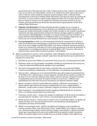 presentación de un Dios lleno de odio y celos, ninguna persona sana, sincera y racional puede 
creer en un infierno así [Alice Bailey]; el cielo es un estado de la mente, Dios nunca creó ni 
cielo ni infierno, somos creadores y hacemos nuestros propios cielos e infiernos [Jesús 
supuestamente a través de la médium Helen Schucman]; sólo tiene que abrir las ventanas de 
su corazón, y el cielo vendrá y traerá consigo alegría sin límite [Levi]; el juicio final es más 
bien un tiempo de sanar en vez de castigar, de restaurar una mente correcta en la raza 
humana, para que pueda tomar decisiones correctas [Jesús supuestamente a través de la 
médium Helen Schucman] 
14. Satanás y los demonios: el término Satanás describe un ángel, un ser, una gran y 
poderosa consciencia planetaria, pero no describe una entidad que busca conducir al ser 
humano por senderos de pecado y maldad (este último concepto es una creación humana que 
representa más bien el pensamiento colectivo de todas las energías negativas creadas por 
seres humanos) [David Spangler]; el hombre es su propio Satanás tal como el hombre es su 
propia salvación [David Spangler]; el verdadero Lucifer es un verdadero ángel de luz que 
busca traer luz al mundo interior de los seres humanos [David Spangler] 
15. La reencarnación: se halla en el reconocimiento de la ley de renacimiento la solución a 
todos los problemas de la raza humana, y la doctrina de la reencarnación será una doctrina 
clave en la nueva religión mundial [Alice Bailey]; por meter el alma de la persona continua-mente 
en la escuela de la vida aquí en la tierra, para que pase por el proceso de perfección, la 
reencarnación es el método para alcanzar la meta de Mateo 5:48 (“por tanto, sed vosotros 
perfectos como vuestro Padre celestial es perfecto”) [Alice Bailey] 
D. Algunas sugerencias en cuanto a cómo evangelizar y hacer discípulos entre los seguidores de la 
nueva era (a éstas se puede agregar cualquier sugerencia vista previamente que es pertinente al 
contexto de la nueva era) 
1. Entender la cosmovisión bíblica y la cosmovisión de la nueva era, y la interacción entre ellas 
2. Examinar cuáles son las principales necesidades sentidas por el practicante de la nueva era, 
y cómo la cosmovisión bíblica puede satisfacer estas necesidades 
3. Sin atacar innecesariamente su cosmovisión, mostrarle cómo una cosmovisión bíblica 
resuelve sus problemas y deficiencias, y le da respuestas a sus preguntas más profundas 
4. Orar por ellos – sabemos que es la voluntad del Señor que todos vengan al arrepentimiento 
(2º de Pedro 3:9), y sabemos que si oramos según Su voluntad, Él nos escucha y contesta (1º 
de Juan 5:14–15), entonces, debemos estar orando (antes de, durante y después de nuestra 
evangelización) por la conversión de la gente metida en la nueva era – debemos orar 
especialmente que Dios abra los ojos de esta persona que Satanás mantiene cegada 
5. Repetir conceptos y decirlos usando diferentes palabras y diferentes acercamientos – es 
bueno explicar cada elemento de nuestra evangelización tres veces, usando palabras 
diferentes – ayuda mucho a aclarar confusión y asegurar una buena y fiel comunicación 
6. Ejercer paciencia – la evangelización de gente cegada por Satanás puede ser un proceso 
lento, y no debemos perder paciencia en esta tarea 
7. Comunicar nuestro amor – aunque esto siempre es importante, los de la nueva era tienden a 
ser especialmente sensibles a amor sincero y una preocupación genuina por ellos 
8. Buscar puntos comunes – buscar cosas en común (como su trasfondo religioso, su familia, las 
metas que tiene en la vida) que permiten formar una amistad que puede aguantar el 
tratamiento de temas controversiales 
9. Definir la terminología usada – debido a las diferencias drásticas en los contenidos de 
muchos conceptos claves (como Dios, Jesús, Cristo, verdad, Biblia, cielo, infierno, salvación, 
etc.), debemos siempre definir nuestra posición cuando lo presentamos, y debemos también 
buscar que el practicante de la nueva era también defina su posición cuando lo presenta – 
debido al concepto subjetivo de la verdad, busca un acuerdo verdadero sobre definiciones 
La presentación pertinente y persuasiva del evangelio – William Ritchey 41 
 