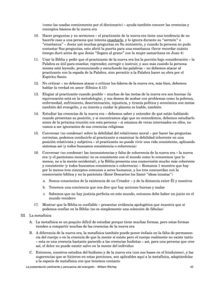 (como las usadas comúnmente por el diccionario) – ayuda también conocer las creencias y 
conceptos básicos de la nueva era 
10. Hacer preguntas y no sermones – el practicante de la nueva era tiene una tendencia de no 
hacerle caso a una persona que intenta enseñarle, y lo ignora durante su “sermón” o 
“enseñanza” – Jesús usó muchas preguntas en Su ministerio, y cuando la persona no pudo 
contestar Sus preguntas, esto abrió la puerta para una enseñanza (favor recordar cuánto 
tiempo duró antes de que Jesús “llegara al grano” con la mujer samaritana en Juan 4) 
11. Usar la Biblia y pedir que el practicante de la nueva era lea la porción bajo consideración – la 
Palabra es útil para enseñar, reprender, corregir e instruir, y aun más cuando la persona 
misma está leyendo, pronunciando y escuchando las palabras – no debemos atacar al 
practicante con la espada de la Palabra, sino permitir a la Palabra hacer su obra por el 
Espíritu Santo 
12. No criticar – no debemos atacar o criticar los líderes de la nueva era, más bien, debemos 
hablar la verdad en amor (Efesios 4:15) 
13. Elogiar al practicante cuando posible – muchas de las metas de la nueva era son buenas (la 
equivocación está en la metodología), y sus deseos de acabar con problemas como la pobreza, 
enfermedad, sufrimiento, descriminación, injusticia, y tiranía política y económica son metas 
también del evangelio, y su interés y cuidar la planeta es loable, también 
14. Estudiar las creencias de la nueva era – debemos saber y entender de qué están hablando 
cuando presentan su posición, y si encontramos algo que no entendemos, debemos estudiarlo 
antes de la próxima reunión con esta persona – si estamos de veras interesados en ellos, no 
vamos a ser ignorantes de sus creencias religiosas 
15. Conversar (no condenar) sobre la debilidad del relativismo moral – por hacer las preguntas 
correctas, podemos conducirle al practicante a examinar la debilidad inherente en una 
posición relativista y subjetiva – el practicante no puede vivir una vida consistente, aplicando 
sistemas así (y todos buscamos consistencia o coherencia) 
16. Conversar (no condenar) las inconsistencias y falta de coherencia de la nueva era – la nueva 
era (y el panteísmo monista) no es consistente con el mundo como lo conocemos (por lo 
menos, no a la mente occidental), y la Biblia presenta una cosmovisión mucho más coherente 
y consistente (y todos buscamos consistencia o coherencia) – Romanos 1 muestra que hay 
por lo menos tres conceptos comunes a seres humanos, y los tres concuerdan con la 
cosmovisión bíblica y no la panteísta (René Descartes los llamó “ideas innatas”) 
a. Somos conscientes de la existencia de un Creador – y de la distancia enter Él y nosotros 
b. Tenemos una conciencia que nos dice que hay acciones buenas y malas 
c. Sabemos que no hay justicia perfecta en este mundo, entonces debe haber un juicio en el 
mundo venidero 
17. Mostrar que la Biblia es confiable – presentar evidencia apologética que muestra que sí 
podemos confiar en la Biblia (no es simplemente una colección de fábulas) 
III. La metafísica 
A. La metafísica es un poquito difícil de estudiar porque tiene muchas formas, pero estas formas 
tienden a compartir muchas de las creencias de la nueva era 
B. A diferencia de la nueva era, la metafísica también puede poner énfasis en la falta de permanen-cia 
del cuerpo o en la creencia de que la mente sí existe pero el cuerpo realmente no existe tanto 
– esta es una creencia bastante parecido a las creencias budistas – así, para una persona que cree 
así, el dolor no puede existir salvo en la mente del individuo 
C. Entonces, nuestros estudios del budismo y de la nueva era (con sus bases en el hinduismo), y las 
sugerencias que se hicieron en estas porciones, son aplicables aquí a la metafísica, adaptándolas 
a la especie de metafísica con que tenemos contacto 
La presentación pertinente y persuasiva del evangelio – William Ritchey 42 
 