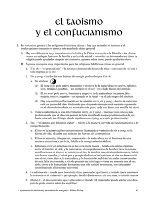 El taoísmo 
y el confucianismo 
I. Introducción general a las religiones folclóricas chinas – hay que entender el taoísmo y el 
confucianismo tomando en cuenta este trasfondo chino general 
A. Hay una diferencia muy marcada entre la India y la China en cuanto a la filosofía – los chinos 
tienen un enfoque fuerte en la familia y en la vida actual – no están tan interesados en cómo la 
religión puede ayudarles después de la muerte, quieren saber cómo puede ayudarles ahora 
B. Algunos conceptos muy importantes para las religiones folclóricas chinas en general 
1. T’ai chi – “el gran último” – la última y desconocida fuente de vida – todo nace de t’ai chi y 
todo regresa a t’ai chi 
2. Yin y yang – las dos formas básicas de energía producidas por t’ai chi 
a. Su símbolo 
ã 
(1) El yang es el polo activo, masculino y positivo de la naturaleza (es activo, caliente, 
seco, brillante, positivo – un ejemplo es el sol) – es el lado blanco del símbolo 
(2) El yin es el polo pasivo, femenino y negativo de la naturaleza (es pasivo, frío, 
mojado, oscuro, negativo – un ejemplo es la luna) – es el lado negro del símbolo 
(3) Hay una continua fluctuación en la relación entre yin y yang – dentro de cada uno 
está un punto del otro, ilustrando que el opuesto siempre está naciente o presente 
en el elemento (es decir, en su estado más puro, cada uno tiene una semilla del otro) 
b. Toda la naturaleza es una interrelación entre yin y yang – muchas veces uno es más 
predominante que el otro (un pedazo de leña manifiesta rasgos predominantes de yin, 
hasta colocarlo en el fuego, donde rápidamente el yang va a salir predominante) 
3. Tao – “el camino que debemos seguir” – refiere a la manera correcta de funcionamiento o de 
comportamiento 
a. El tao es la interrelación constantemente fluctuando y variando de yin y yang, es la 
fuerza de vida, el poder que subyace las fuerzas de la naturaleza 
b. El tao es armonía, integración, cooperación – la naturaleza, en sí, funciona de una 
manera armoniosa y perfecta, debido a la energía cósmica del tao 
c. Entonces, vivir en armonía con el tao es la meta básica – debido a la unión orgánica 
entre el hombre, el cielo y la naturaleza, el comportamiento de hombre tiene inmensas 
ramificaciones: si vive en armonía con el tao, la siembra crecerá abundantemente, habrá 
una buena cosecha, y habrá paz y prosperidad entre los hombres; si vive en desacuerdo 
con el tao, cielo, tierra, la naturaleza, y la humanidad sufrirán las malas consecuencias 
de esta falta de armonía; y si toda persona en todo lugar viviera en armonía con el tao, 
cielo, tierra y la humanidad formarían una sola unidad armoniosa, con cada parte 
contribuyendo al bienestar universal 
4. La adivinación – usada para descubrir el tao, para saber qué hacer y cuándo (para mantener 
la armonía en el universo) – por ejemplo, decidir dónde construir una casa, o cuándo casarse 
5. Shang ti – el dios soberano, que vigila sobre el mundo (el emperador puede adorar este dios, 
pero la gente común adora los espíritus) 
La presentación pertinente y persuasiva del evangelio – William Ritchey 43 
 