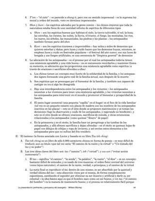 6. T’ien – “el cielo” – es parecido a shang ti, pero con un sentido impersonal – es la suprema ley 
moral u orden del mundo, visto en términos impersonales 
7. Shen y kwei – los espíritus adorados por la gente común – los chinos creyeron que toda la 
naturaleza estaba llena de una cantidad infinita de espíritus de diferentes tipos 
a. Shen – son los espíritus buenos que habitan el cielo, la tierra cultivable, el sol, la luna, 
las estrellas, los vientos, las nubes, la lluvia, el trueno, el fuego, las montañas, los ríos, 
los mares, los árboles, las manantiales, las piedras y las plantas – los antepasados 
también forman parte del shen 
b. Kwei – son los espíritus traviesos o imprevisibles – hay miles y miles de demonios que 
quieren estorbar y dañar, pero luces y ruido hacen que los demonios huyan, entonces, se 
emplean luces y ruido en festivales populares – el festival del año nuevo, con sus luces de 
bengala y sus fuegos artificiales, es una ceremonia de “limpieza general” de demonios 
8. La adoración de los antepasados – es el proceso por el cual los antepasados todavía tienen 
una existencia agradable y una vida buena – no es meramente recordarlos y mantener fresca 
su memoria, es adoración que les proporciona una existencia agradable como espíritus (a 
través de oraciones o sacrificios ofrecidos a ellos) 
a. Los chinos tienen un concepto muy fuerte de la solidaridad de la familia, y los antepasa-dos 
siguen formando una parte real de la familia actual, aun después de la muerte 
b. Son espíritus que se preocupan por el bienestar de la familia, y también son capaces de 
castigar en ira si algo les desagrada 
c. Hay una interdependencia entre los antepasados y los vivientes – los antepasados 
necesitan a los vivientes para tener una existencia agradable, y los vivientes necesitan a 
los antepasados para intervenir en el mundo y promover el bienestar y prosperidad de la 
familia 
d. El santo lugar ancestral (una pequeña “capilla” en el hogar) es el foco de la vida familiar 
(tal vez es un pequeño estante con placas de madera con los nombres de los antepasados 
inscritos en las placas) – este es el sitio donde se proponen matrimonios y se toman las 
decisiones (bajo la observación y cuido de los antepasados, y esperando su bendición), y 
este es el sitio donde se ofrecen oraciones, sacrificios de comida, y otras ceremonias 
relacionadas a los antepasados (como quemar “dinero” de papel) 
e. En la primavera y en el otoño, la familia hace un peregrinaje a las tumbas de los 
antepasados, y allá ofrecen sacrificios y dejan ofrendas – en el otoño se queman hojas de 
papel con dibujos de cobijas y ropa de invierno, y así envían estos elementos a los 
antepasados para que no sufran del frío venidero 
II. El taoísmo (la forma asociada con Laotze y basada en su libro Tao teh ching) 
A. Tao teh ching es un libro de sólo 5.000 caracteres chinos en forma de poesía – es muy difícil de 
traducir, aun su título (que tal vez sería “El camino de la razón y la virtud” o “Un tratado del 
tao y su poder”) 
B. Las tres ideas claves del libro son: tao (“camino”), teh (“virtud”), y wu-wei (“evitar acción 
innecesaria”) 
1. El tao – significa “el camino”, “la senda”, “la palabra”, “la razón”, “el dios” – es un concepto 
bastante difícil de entender, y es usado de tres maneras: el orden físico normal del universo 
(como leyes naturales); el camino de la razón, verdad, o principios; y el camino de la virtud 
2. La meta final es reproducir el tao dentro de uno mismo; es ser absorbido por la quietud y 
verdad última del tao – esta absorción viene por sí misma, de forma completamente 
espontánea, cambiando el seguidor por eliminar su ser ilusorio y artificial y darle su ser 
celestial – la idea básica aquí es que el hombre nace como un ser bueno, y ren tao (“el camino 
del hombre”) es la manera de mantenerlo bueno; y el proceso es relativamente fácil porque 
La presentación pertinente y persuasiva del evangelio – William Ritchey 44 
 