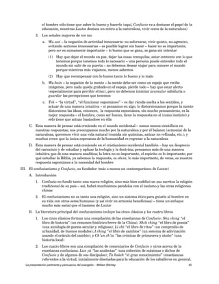 el hombre sólo tiene que saber lo bueno y hacerlo (aquí, Confucio va a destacar el papel de la 
educación, mientras Laotze destaca un retiro a la naturaleza, vivir cerca de la naturaleza) 
3. Los señales mayores de ren tao 
a. Wu-wei – la negación de actividad innecesaria: no esforzarse, vivir quieto, no-agresivo, 
evitando acciones innecesarias – es posible lograr sin hacer – hacer no es importante, 
pero ser es sumamente importante – lo bueno que se gana, se gana sin intentar 
(1) Hay que dejar el mundo en paz, dejar las cosas tranquilas, estar contento con lo que 
tenemos porque tenemos todo lo necesario – una persona puede entender todo el 
mundo sin salir de su puerta – no debemos desear viajar para conocer el mundo 
porque mientras más viajamos, menos sabemos 
(2) Hay que recompensar con lo bueno tanto lo bueno y lo malo 
b. Wu-hsin – la negación de la mente – la mente debe ser como un espejo que recibe 
imágenes, pero nada queda grabado en el espejo, pierde todo – hay que estar alerto 
(especialmente para percibir el tao), pero no debemos intentar acumular sabiduría o 
guardar las percepciones que tenemos 
c. Teh – “la virtud”, “el funcionar espontáneo” – es dar rienda suelta a los sentidos, y 
actuar de una manera intuitiva – si pensamos en algo, lo distorsionamos porque la mente 
distorsiona las ideas, entonces, la respuesta espontánea, sin mucho pensamiento, es la 
mejor respuesta – el hombre, como ser bueno, tiene la respuesta en sí (como instinto) y 
sólo tiene que actuar basándose en ella 
C. Esta manera de pensar está creciendo en el mundo occidental – somos menos científicos en 
nuestras respuestas; nos preocupamos mucho por la naturaleza y por el balance (armonía) de la 
naturaleza; queremos vivir una vida natural (comida sin químicas, azúcar no refinada, etc.); y 
muchos creen que la única esperanza de la humanidad es regresar a la naturaleza 
D. Esta manera de pensar está creciendo en el cristianismo occidental también – hay un desprecio 
del raciocinio y de estudiar y aplicar la teología y la doctrina; pensamos más de una manera 
intuitiva que de una manera analítica; la letra no es importante, el espíritu es lo importante; por 
qué estudiar la Biblia, ya sabemos la respuesta, es obvia; lo más importante, de veras, es nuestra 
respuesta espontánea a la necesidad del hombre 
III. El confucianismo y Confucio, su fundador (más o menos un contemporáneo de Laotze) 
A. Introducción 
1. Confucio no fundó tanto una nueva religión, sino más bien codificó en sus escritos la religión 
tradicional de su país – así, habrá muchísimos paralelos con el taoísmo y las otras religiones 
chinas 
2. El confucianismo no es tanto una religión, sino un sistema ético para guiarle al hombre en 
su vida con otros seres humanos (y así vivir en armonía beneficiosa) – tiene un enfoque 
mucho más social que el taoísmo de Laotze 
B. La literatura principal del confucianismo incluye los cinco clásicos y los cuatro libros 
1. Los cinco clásicos forman una compilación de las enseñanzas de Confucio: Shu ching “el 
libro de historia” (un resumen histórico breve de la China); Shih ching “el libro de poesía” 
(una antología de poesía secular y religiosa); Li chi “el libro de ritos” (un compendio de 
urbanidad, de buenos modales); I ching “el libro de cambios” (un sistema de adivinación 
usando el oráculo del cambio); y Ch’un ch’iu “las crónicas de primavera y otoño” (una 
historia local) 
2. Los cuatro libros son una compilación de comentarios de Confucio y otros acerca de la 
enseñanza confuciana: Lun yü “las analectas” (una colección de máximas o dichos de 
Confucio y de algunos de sus discípulos); Ta hsüeh “el gran conocimiento” (enseñanzas 
referentes a la virtud, inicialmente diseñadas para la educación de los caballeros en general, 
La presentación pertinente y persuasiva del evangelio – William Ritchey 45 
 