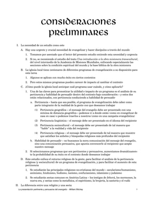 Consideraciones 
preliminares 
I. La necesidad de un estudio como este 
A. Hay una urgente y crucial necesidad de evangelizar y hacer discípulos a través del mundo 
1. Tomamos por asentado que el lector del presente estudio entiende esta necesidad y urgencia 
2. Si no, se recomiende el estudio del texto Una introducción a la obra misionera transcultural, 
del nivel intermedio de la Academia de Misiones Mundiales, enfocando especialmente las 
secciones sobre la condición espiritual del mundo y la base bíblica de la obra misionera 
B. La iglesia local tiene centenares de diferentes programas de evangelización a su disposición para 
esta tarea 
1. Algunos se aplican con mucho éxito en ciertos contextos 
2. Pero estos mismos programas pueden carecer de impacto al cambiar el contexto 
C. ¿Cómo puede la iglesia local anticipar cuál programa usar cuándo, y cómo aplicarlo? 
1. Una de las claves para pronosticar la utilidad e impacto de un programa es el análisis de su 
pertinencia y habilidad de persuadir dentro del contexto bajo consideración – y estos dos 
están relacionados, con pertinencia conduciendo a habilidad de persuadir 
a. Pertinencia – hasta que sea posible, el programa de evangelización debe caber como 
parte integrante de la realidad de la gente con que deseamos trabajar 
(1) Pertinencia geográfica – el mensaje del evangelio debe ser presentado con una 
mínima de distancia geográfica – podemos ir a donde están (como en evangelizar de 
casa en casa) o podemos traerlos a nosotros (como en una campaña evangelística) 
(2) Pertinencia lingüística – el mensaje debe ser presentado en el idioma del recipiente 
(3) Pertinencia sociocultural – el mensaje debe ser presentado de tal manera que 
“hable” a la realidad y vida del recipiente 
(4) Pertinencia religiosa – el mensaje debe ser presentado de tal manera que muestre 
que satisface los anhelos y búsquedas religiosos más profundos del recipiente 
b. Habilidad de persuadir – no buscamos la mera comunicación del mensaje del evangelio, 
sino una comunicación persuasiva, que apunta convencerle al recipiente que acepte 
nuestro mensaje 
2. Si seleccionamos programas que son pertinentes y persuasivos, aumentamos dramáticamen-te 
la probabilidad de su éxito en el contexto donde deseamos trabajar 
D. Este estudio enfoca el entorno religioso de la gente, para facilitar el análisis de la pertinencia 
religiosa (y sociocultural) de un programa de evangelización, y para facilitar el aumento de esta 
pertinencia 
1. Se estudiarán las principales religiones no-cristianas del mundo – secularismo/humanismo, 
animismo, hinduismo, budismo, taoísmo, confucianismo, islamismo y judaísmo 
2. Se estudiarán sectas comunes en América Latina – los testigos de Jehová, los mormones, la 
nueva era, y sectas como la metafísica, el espiritismo, la brujería, la santería y el vudú 
II. La diferencia entre una religión y una secta 
La presentación pertinente y persuasiva del evangelio – William Ritchey 1 
 