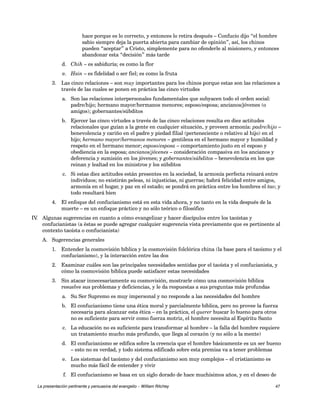 hace porque es lo correcto, y entonces lo retira después – Confucio dijo “el hombre 
sabio siempre deja la puerta abierta para cambiar de opinión”, así, los chinos 
pueden “aceptar” a Cristo, simplemente para no ofenderle al misionero, y entonces 
abandonar esta “decisión” más tarde 
d. Chih – es sabiduría; es como la flor 
e. Hsin – es fidelidad o ser fiel; es como la fruta 
3. Las cinco relaciones – son muy importantes para los chinos porque estas son las relaciones a 
través de las cuales se ponen en práctica las cinco virtudes 
a. Son las relaciones interpersonales fundamentales que subyacen todo el orden social: 
padre/hijo; hermano mayor/hermanos menores; esposo/esposa; ancianos/jóvenes (o 
amigos); gobernantes/súbditos 
b. Ejercer las cinco virtudes a través de las cinco relaciones resulta en diez actitudes 
relacionales que guían a la gente en cualquier situación, y proveen armonía: padre/hijo – 
benevolencia y cariño en el padre y piedad filial (perteneciente o relativo al hijo) en el 
hijo; hermano mayor/hermanos menores – gentileza en el hermano mayor y humildad y 
respeto en el hermano menor; esposo/esposa – comportamiento justo en el esposo y 
obediencia en la esposa; ancianos/jóvenes – consideración compasiva en los ancianos y 
deferencia y sumisión en los jóvenes; y gobernantes/súbditos – benevolencia en los que 
reinan y lealtad en los ministros y los súbditos 
c. Si estas diez actitudes están presentes en la sociedad, la armonía perfecta reinará entre 
individuos; no existirán peleas, ni injusticias, ni guerras; habrá felicidad entre amigos, 
armonía en el hogar, y paz en el estado; se pondrá en práctica entre los hombres el tao; y 
todo resultará bien 
4. El enfoque del confucianismo está en esta vida ahora, y no tanto en la vida después de la 
muerte – es un enfoque práctico y no sólo teórico o filosófico 
IV. Algunas sugerencias en cuanto a cómo evangelizar y hacer discípulos entre los taoístas y 
confucianistas (a éstas se puede agregar cualquier sugerencia vista previamente que es pertinente al 
contexto taoísta o confucianista) 
A. Sugerencias generales 
1. Entender la cosmovisión bíblica y la cosmovisión folclórica china (la base para el taoísmo y el 
confucianismo), y la interacción entre las dos 
2. Examinar cuáles son las principales necesidades sentidas por el taoísta y el confucianista, y 
cómo la cosmovisión bíblica puede satisfacer estas necesidades 
3. Sin atacar innecesariamente su cosmovisión, mostrarle cómo una cosmovisión bíblica 
resuelve sus problemas y deficiencias, y le da respuestas a sus preguntas más profundas 
a. Su Ser Supremo es muy impersonal y no responde a las necesidades del hombre 
b. El confucianismo tiene una ética moral y parcialmente bíblica, pero no provee la fuerza 
necesaria para alcanzar esta ética – en la práctica, el querer buscar lo bueno para otros 
no es suficiente para servir como fuerza motriz, el hombre necesita al Espíritu Santo 
c. La educación no es suficiente para transformar al hombre – la falla del hombre requiere 
un tratamiento mucho más profundo, que llega al corazón (y no sólo a la mente) 
d. El confucianismo se edifica sobre la creencia que el hombre básicamente es un ser bueno 
– esto no es verdad, y todo sistema edificado sobre esta premisa va a tener problemas 
e. Los sistemas del taoísmo y del confucianismo son muy complejos – el cristianismo es 
mucho más fácil de entender y vivir 
f. El confucianismo se basa en un siglo dorado de hace muchísimos años, y en el deseo de 
La presentación pertinente y persuasiva del evangelio – William Ritchey 47 
 