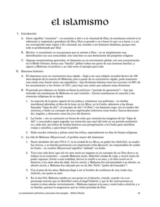 I. Introducción 
El islamismo 
A. Islam significa “sumisión” – es sumisión a Alá o a la voluntad de Dios; la enseñanza central es la 
soberanía (y majestad y grandeza) de Dios; Dios es grande y va a hacer lo que va a hacer, y a mí 
me corresponde estar sujeto a Su voluntad; así, tienden a ser bastante fatalistas, porque casi 
todo es predestinado por Dios 
B. Muslim (o musulmán) es una persona que se somete a Dios – no es simplemente una 
identificación con una comunidad, sino más bien es una declaración del propósito religioso 
C. Algunas características generales: el islamismo es un movimiento global, con una concentración 
en el Medio Oriente; forma una “familia” global (todos son parte de una inmensa familia); y 
siguen a Mahoma (el profeta) y su vida como el ejemplo para todo 
II. Resumen histórico 
A. El islamismo tuvo un crecimiento muy rápido – llegó a ser una religión mundial dentro de 100 
años después de la muerte de Mahoma; pero a pesar de su crecimiento rápido, pudo mantener 
una unión muy fuerte entre sus seguidores – hay divisiones básicas como los sunnitas (el 90% de 
los musulmanes) y los chiitas (el 10%), pero hay una unión que subyace estas divisiones 
B. El período pre-islámico en Arabia se llama la jahiliyya (“período de ignorancia”) – hay que 
entender las enseñanzas de Mahoma en este contexto – fueron enseñanzas en reacción a las 
creencias religiosas de su época 
1. La mayoría de la gente (aparte de los judíos y cristianos) era politeísta – en Arabia 
meridional adoraban al dios de la luna; en La Meca, en la Caaba, adoraron a las diosas 
llamadas “hijas de Alá”; el concepto de Alá (“el Dios”) era bastante vago, era el creador del 
universo; y hubo un concepto de seres espirituales inferiores como hados (fuerza desconoci-da), 
ángeles, y demonios como los jinn del desierto 
2. La Caaba – era un santuario en forma de cubo que contenía las imágenes de las “hijas de 
Alá” y una piedra negra sagrada (un meteorito que cayó del cielo en un período prehistóri-co); 
cada año, las tribus de Arabia hicieron una peregrinación a la Caaba para sacrificar 
ovejas y camellos, y para besar la piedra 
3. Hubo mucha violencia y peleas entre las tribus, especialmente en días de fiestas religiosas 
C. La vida de Mahoma (Mujammad), el profeta mayor del islamismo 
1. Nació alrededor del año 570 d. C. en la ciudad de La Meca; su padre fue Abdullah, su madre 
fue Amina, y su familia pertenecía a la importante tribu Quraish, los responsables de cuidar 
la Caaba – su nombre Mujammad significa “alabado” en árabe 
2. Tuvo una vida dura (que tal vez esto tenía un impacto en su concepto de un Dios duro y su 
énfasis en la sumisión) – cuando Mahoma nació, Abdullah estaba de viaje, y murió antes de 
poder regresar; frente a esta realidad, Amina lo confió a un amo, y el niño creció en el 
desierto; a los siete años de edad, Amina murió, y Mahoma fue encomendado a su abuelo; su 
abuelo murió, y Mahoma fue educado por su tío Abu Talib (“padre del buscador”) 
3. Con el paso de los años, Mahoma llegó a ser el hombre de confianza de una viuda rica, 
Jadicha, con quien se casó 
4. En el año 610, Mahoma estaba en una gruta en el desierto, orando, cuando vio a un 
personaje enorme que se identificó como el ángel Gabriel, y que le dio instrucciones en 
cuanto a cómo adorar correctamente – Mahoma regresó a la casa y contó todo a Jadicha y a 
su familia, quienes le aseguraron que la visión procedía de Dios 
La presentación pertinente y persuasiva del evangelio – William Ritchey 49 
 