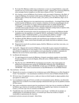 5. En el año 612, Mahoma recibió otras revelaciones (a veces vio al ángel Gabriel, a veces sólo 
escuchó una voz) en las cuales recibió mensajes en árabe – después de la muerte de Mahoma, 
estos mensajes fueron recogidos en un libro que se llama el Corán (“la recitación”) 
6. Alí, el primo y yerno de Mahoma, fue el primer varón que aceptó el islamismo; Abu Bakr, el 
suegro de Mahoma, fue el primer califa (sucesor de Mahoma); Umar ibnu-l-Khattáb fue el 
segundo califa; Uthman fue el tercer califa; y Alí, primo y yerno de Mahoma, llegó a ser el 
cuarto califa 
7. En el año 621, Mahoma tuvo una experiencia muy extraordinaria – el arcángel Gabriel llegó 
y abrió el pecho de Mahoma, sacó su corazón e intestinos, los lavó en una palangana de oro 
llena de fe, y los devolvió a su cuerpo; Gabriel también trajo un caballo llamado Buraq 
(“relámpago”) y lo condujo, con Mahoma montado encima, por el cielo de Jerusalén 
(conocido como el viaje nocturno o isrá); y después, Gabriel lo condujo hasta el séptimo cielo, 
a la presencia de Dios (conocido como la ascensión o mi’rág) 
8. En el año 622, la persecución contra los musulmanes era tan intensa que Mahoma decidió 
trasladarse con sus seguidores a la ciudad de Yathrib, cambiando el nombre de la ciudad a 
Medinatu-n-Nabi (“ciudad del profeta”), o en su forma corta, Medina (“ciudad”) – esta 
emigración (higra) marca el comienzo del calendario islámico lunar (el año 0) 
9. En febrero del 624, Mahoma mandó a los musulmanes que cambiaran su dirección de 
oración (qibla) – antes, oraron hacia Jerusalén, pero desde esta fecha en adelante, orarían 
hacia La Meca 
10. Después de la muerte de su primera esposa, Jadicha, Mahoma se casó doce veces más, y en 
el año 632, murió 
D. Los hadith – Después de la muerte de Mahoma, se desarrolló un gran conjunto de tradiciones 
sobre lo que el Profeta hizo en una ocasión u otra, y sus hábitos fueron imitados cuidadosamente 
por millones de seguidores; se usa la palabra sunna para describir un hábito o costumbre de 
Mahoma (las sunnas fueron conservadas y comunicadas por medio de los hadith) 
E. La difusión del islamismo 
1. Un siglo después de la muerte de Mahoma, el imperio musulmán ocupaba un área desde 
Francia meridional, a través de España, África del norte, el Medio Oriente, y Asia central 
hasta la China 
2. Hoy día, hay casi 1.500.000.000 de musulmanes en el mundo, y hay cuatro países con 
poblaciones musulmanes por encima de 100.000.000: Indonesia tiene 193.000.000 de 
musulmanes, Pakistán tiene 192.000.000, la India tiene 147.000.000, y Bangladesh tiene 
130.000.000 – favor notar la concentración en Asia Meridional en vez del Medio Oriente 
III. Sus escrituras – el Corán 
A. Después de su muerte, se recogieron las revelaciones que recibió Mahoma en un libro llamado el 
Corán (“la recitación”) – los musulmanes consideran el Corán como la Palabra dictada de Dios 
B. El Corán tiene 114 capítulos (suras), y cada sura tiene un título basado en alguna palabra clave 
que aparece en dicho sura 
C. Los musulmanes creen que el Corán en árabe es la transmisión exacta, idéntica y sin distorsión 
alguna del Umm-ul-Kitab (el no-creado arquetipo celestial del Libro que son las palabras mismas 
de Dios mismo) 
D. Hay cuatro revelaciones mayores para los musulmanes: la ley (que vino en conexión con Moisés); 
los Salmos (que vinieron en conexión con David); los evangelios (que vinieron en conexión con 
Cristo); y el Corán (que vino en conexión con Mahoma) 
E. Considerado como una obra literaria, el Corán es casi sin par – la belleza de sus pasajes, su 
calidad poética, la autoridad que ejerce, y el consuelo que ofrece han tenido un impacto 
incalculable en generaciones de creyentes 
La presentación pertinente y persuasiva del evangelio – William Ritchey 50 
 