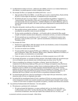 F. La dificultad de traducir el Corán: a diferencia de la Biblia, el Corán no se traduce fácilmente a 
otro idioma, y se puede apreciar su efecto completo sólo en árabe 
G. Su concepto de Dios (y un ejemplo de la belleza del Corán – sura 1) 
1. Algo parecido al Dios de la Biblia – un solo Dios que es justo y misericordioso, Dueño del día 
de juicio, el único digno de adoración, el todopoderoso que controla todo 
2. El atributo de amor no es tan evidente – se usan muchísimo las palabras “compasivo” y 
“misericordioso” para describir a Dios, pero el concepto de un Dios que manifiesta amor es 
casi desconocido entre los musulmanes – realidad reflejada en la vida de Mahoma, quien no 
conoció tanto el amor de padre o de madre, pero quien experimentó la misericordia de su tío 
Abu Talib 
H. El perdón del pecado: siendo que Dios es misericordioso, perdona el pecado 
1. Dios perdona quienes quiere perdonar – es todopoderoso y soberano – entonces, no hay 
necesidad de un sacrificio (como la muerte de Jesús) 
2. No hay mucha necesidad de un Salvador – si el hombre sabe la voluntad de Dios, puede 
cumplir (el hombre necesita más la educación y orientación correcta, y no tanto un Salvador) 
3. El único pecado que no se perdona es shirk (“asociación”) o la idolatría de asociar otras 
personas o cosas con Dios (sura 4:48) – para los musulmanes, la doctrina cristiana de la 
Trinidad es shirk 
I. Su concepto de Cristo 
1. Nacido de la virgen María, dado del espíritu de Alá como bendición y señal a la humanidad, 
pero jamás el Hijo de Dios (sura 19:14–37) 
2. Un mero ser mortal (sura 43:59ss) 
3. Un gran profeta (pero no el gran Profeta, que es Mahoma) – hay seis profetas principales 
para el islamismo: Adán, Noé, Abraham, Moisés, Jesús y Mahoma (Mahoma es el último y el 
mayor de todos, en conocimiento y en autoridad) 
4. Cristo no murió en la cruz, sino fue liberado en el último momento (sura 4:157–159) 
J. Su concepto del paraíso: un concepto de dicha extrema (vista desde la óptica de una persona que 
vive en el desierto) que uno alcanza como retribución para sus obras (suras 76 y 56) 
K. Cómo se consideran los cristianos y los judíos: se llaman “gente de la Escritura” – son 
recipientes de las Escrituras dadas por Dios, pero con el tiempo corrompieron estas Escrituras 
L. El valor de las Escrituras cristianas y judías: fueron revelaciones dadas por Dios, comunicando 
fielmente el Umm-ul-Kitab (el no-creado arquetipo celestial del Libro que son las mismas 
palabras de Dios mismo), pero estas versiones fueron corrompidas con el tiempo – así, el Corán 
está por encima de estas otras Escrituras porque el Corán es la única versión idéntica y sin 
distorsión del Umm-ul-Kitab (y así, sólo el Corán es la perfecta revelación de Dios) 
M. La memorización del Corán: para los musulmanes, no hay mejor obra que memorizar, y quien 
memoriza todo el Corán es respetado como sabio 
N. La actitud de los musulmanes hacia el Corán: mantiene el Corán con suma reverencia, y se la 
recita únicamente en árabe (aun cuando necesitan una traducción para entender lo que recitan) 
– recitar el Corán tiene un impacto muy grande en la gente, y muchas veces lloran de la emoción 
IV. Las prácticas fundamentales del islamismo – los cinco pilares 
A. El testimonio o profesión de fe (shahaada) 
1. El credo principal del islamismo, y su gran confesión de fe es: laa ilaaha illa allah wa 
muHammadun rasul allah (“no hay más dios que Alá, y Mahoma es su Apóstol”) – para 
convertirse al islamismo, sólo tiene que repetir esta confesión de fe en voz alta y con 
La presentación pertinente y persuasiva del evangelio – William Ritchey 51 
 