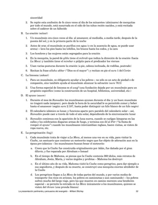 sinceridad 
2. Se repite esta confesión de fe cinco veces al día de los minaretes (alminares) de mezquitas 
por todo el mundo, está susurrada en el oído de los niños recién nacidos, y está recitada 
sobre el cadáver de un fallecido 
B. La oración (salaat) 
1. Un musulmán ora cinco veces al día: al amanecer, al mediodía, a media tarde, después de la 
puesta del sol, y en la primera parte de la noche 
2. Antes de orar, el musulmán se purifica con agua (o en la ausencia de agua, se puede usar 
arena) – lava los pies hasta los tobillos, los brazos hasta los codos, y la cara 
3. Los hombres y las mujeres están segregados para la oración 
4. En la mezquita, la pared de qibla tiene el mihrab que indica la dirección de la oración (hacia 
La Meca) y también tiene el mimbar o púlpito para el predicador los viernes 
5. Usan varias posturas durante la oración (a pie, cabeza inclinada, de rodillas, postrado) 
6. Recitan la frase allahu akbar (“Dios es el mayor”) y recitan en pie el sura 1 del Corán 
C. La limosna (zakaat) 
1. Para un musulmán, es obligatorio ayudar a los pobres – no sólo es un acto de piedad o de 
compasión, sino también ayuda al musulmán alcanzar la salvación (sura 76:5) 
2. Una forma especial de limosna es el waqf (una fundación dejada por un musulmán para un 
propósito específico (como la construcción de un hospital, biblioteca, universidad, etc.) 
D. El ayuno (sawm) 
1. Durante el mes de Ramadán los musulmanes ayunan durante el día (y un buen musulmán 
no tragará nada tampoco), pero desde la hora de la oscuridad le es permitido comer y beber 
hasta el amanecer (según sura 2:187, hasta poder distinguir un hilo blanco de un hilo negro) 
2. El calendario islámico es lunar, y funciona aparte pero paralelo del calendario solar – así, 
Ramadán puede caer a través de todo el año solar, dependiendo de la sincronización lunar 
3. Ramadán comienza con la aparición de la luna nueva, cuando se cuelgan lámparas en las 
calles y los celebrantes disparan armas de fuego, y termina con Id al-Fitr (“la fiesta de 
romper el ayuno”) cuando los musulmanes intercambian reglaos, hacen visitas, se visten de 
ropa nueva, etc. 
E. La peregrinación (hajj) 
1. Cada musulmán trata de viajar a La Meca, al menos una vez en su vida, para visitar la 
Caaba, un santuario que contiene un meteorito negro que fue objeto de adoración aun en la 
época pre-islámica – los musulmanes buscan besar el meteorito 
a. Creen que la Caaba fue construida originalmente por Adán, fue dañada por el gran 
diluvio, y fue reparada por Abraham e Ismael 
b. En el tiempo de Mahoma, se piensa que la Caaba contenía 360 ídolos, más retratos de 
Abraham, Jesús, María, y varios ángeles y profetas – Mahoma los destruyó 
c. En el último año de su vida, Mahoma visitó la Caaba como peregrino, para dar ejemplo a 
sus seguidores, y después de su muerte, se construyó una mezquita enorme alrededor de 
la Caaba 
d. Los peregrinos llegan a La Meca de todas partes del mundo, y por varios modos de 
transporte (los ricos en aviones, los pobres en camionetas o aun caminando) – los pobres 
sufren mucho del largo viaje, pero los que mueren en camino merecen una bendición 
especial – se permite la entrada en La Meca únicamente a los musulmanes, quienes se 
visten del ihram (una prenda blanca) 
La presentación pertinente y persuasiva del evangelio – William Ritchey 52 
 