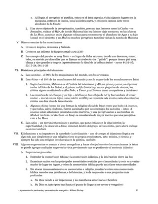 e. Al llegar, el peregrino se purifica, entra en el área sagrada, visita algunos lugares en la 
mezquita, entra en la Caaba, besa la piedra negra, y entonces camina siete veces 
alrededor de la Caaba 
2. Hay otros objetos de la peregrinación, también, pero no tan famosos como la Caaba – en 
Jerusalén, visitan al-Hijr, de donde Mahoma hizo su famoso viaje nocturno; en las afueras 
de La Meca, caminan entre algunas colinas para conmemorar el abandono de Agar y su hijo 
Ismael en el desierto; y en Medina muchos peregrinos también visitan la tumba de Mahoma 
V. Otras creencias de los musulmanes 
A. Creen en ángeles, demonios y Satanás 
B. Creen en un infierno de fuego eternal (sura 2:39) 
C. Su concepto del paraíso es muy físico – un lugar de dicha extrema, donde uno descansa, come, 
bebe, es servido por doncellas que se llaman en árabe huríes (“pálido”) porque tienen piel muy 
blanca y ojos grandes y negros (aparentemente lo ideal de la belleza árabe) – suras 44:51–55; 
52:17–24; 56:11–26 
VI. Divisiones principales del islamismo 
A. Los sunnitas – el 90% de los musulmanes del mundo, son los ortodoxos 
B. Los chiitas – el 10% de los musulmanes del mundo (y son la mayoría de los musulmanes en Irán) 
1. Según los chiitas, Mahoma es el Profeta del islamismo, y Alí, su primo y yerno, es el primer 
imám (el líder de los fieles) y el primer califa (hasta hoy, en sus plegarias de viernes, los 
chiitas siguen maldiciendo a Abu Bakr, a Umar, y a Uthman como usurpadores y traidores) 
2. Las muertes de Al-Husayn y su hijo – Al-Husayn fue el hijo de Alí (y fue también el tercer 
imám) – murió con su hijito como mártir en 680 y se recuerda este evento cada año entre los 
chiitas con diez días de lamentación 
3. Algunos chiitas (como los que forman la religión oficial de Irán) creen que hubo 12 imames, 
y que todos, salvo el último, fueron asesinados por sus enemigos los sunnitas – estos 11 
imames están altamente venerados como mártires, y una peregrinación a sus tumbas en 
Meshed (en Irán) or Karbala (en Iraq) es considerado de mayor mérito que una peregrina-ción 
a La Meca 
C. Los sufíes – un movimiento místico y ascético, que pone énfasis en la vida interior, la 
espiritualidad, y la devoción a Dios; comenzó dentro del grupo de los chiitas, pero ahora incluye 
sunnitas también 
VII. El islamismo y su impacto en la sociedad y la civilización – con el tiempo, el islamismo llegó a ser 
algo más que simplemente una religión; tiene su propia arquitectura, arte, música, y ciencia; y 
siempre ha sido una religión involucrada en la política, también 
VIII. Algunas sugerencias en cuanto a cómo evangelizar y hacer discípulos entre los musulmanes (a éstas 
se puede agregar cualquier sugerencia vista previamente que es pertinente al contexto islámico) 
A. Sugerencias generales 
1. Entender la cosmovisión bíblica y la cosmovisión islámica, y la interacción entre las dos 
2. Examinar cuáles son las principales necesidades sentidas por el musulmán (y esto va a variar 
mucho de lugar en lugar), y cómo la cosmovisión bíblica puede satisfacer estas necesidades 
3. Sin atacar innecesariamente su cosmovisión o religión, mostrarle cómo una cosmovisión 
bíblica resuelve sus problemas y deficiencias, y le da respuestas a sus preguntas más 
profundas 
a. Su Dios tiende a ser impersonal y no manifiesta amor hacia el hombre 
b. Su Dios es justo (pero casi hasta el punto de llegar a ser severo y vengativo) 
La presentación pertinente y persuasiva del evangelio – William Ritchey 53 
 