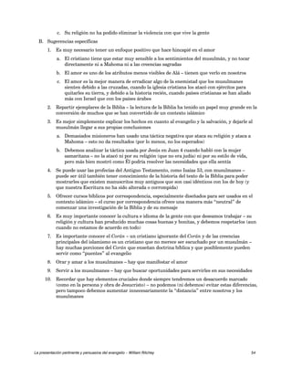 c. Su religión no ha podido eliminar la violencia con que vive la gente 
B. Sugerencias específicas 
1. Es muy necesario tener un enfoque positivo que hace hincapié en el amor 
a. El cristiano tiene que estar muy sensible a los sentimientos del musulmán, y no tocar 
directamente ni a Mahoma ni a las creencias sagradas 
b. El amor es uno de los atributos menos visibles de Alá – tienen que verlo en nosotros 
c. El amor es la mejor manera de erradicar algo de la enemistad que los musulmanes 
sienten debido a las cruzadas, cuando la iglesia cristiana los atacó con ejércitos para 
quitarles su tierra, y debido a la historia recién, cuando países cristianas se han aliado 
más con Israel que con los países árabes 
2. Repartir ejemplares de la Biblia – la lectura de la Biblia ha tenido un papel muy grande en la 
conversión de muchos que se han convertido de un contexto islámico 
3. Es mejor simplemente explicar los hechos en cuanto al evangelio y la salvación, y dejarle al 
musulmán llegar a sus propias conclusiones 
a. Demasiados misioneros han usado una táctica negativa que ataca su religión y ataca a 
Mahoma – esto no da resultados (por lo menos, no los esperados) 
b. Debemos analizar la táctica usada por Jesús en Juan 4 cuando habló con la mujer 
samaritana – no la atacó ni por su religión (que no era judía) ni por su estilo de vida, 
pero más bien mostró como Él podría resolver las necesidades que ella sentía 
4. Se puede usar las profecías del Antiguo Testamento, como Isaías 53, con musulmanes – 
puede ser útil también tener conocimiento de la historia del texto de la Biblia para poder 
mostrarles que existen manuscritos muy antiguos que son casi idénticos con los de hoy (y 
que nuestra Escritura no ha sido alterada o corrompida) 
5. Ofrecer cursos bíblicos por correspondencia, especialmente diseñados para ser usados en el 
contexto islámico – el curso por correspondencia ofrece una manera más “neutral” de 
comenzar una investigación de la Biblia y de su mensaje 
6. Es muy importante conocer la cultura e idioma de la gente con que deseamos trabajar – su 
religión y cultura han producido muchas cosas buenas y bonitas, y debemos respetarlos (aun 
cuando no estamos de acuerdo en todo) 
7. Es importante conocer el Corán – un cristiano ignorante del Corán y de las creencias 
principales del islamismo es un cristiano que no merece ser escuchado por un musulmán – 
hay muchas porciones del Corán que enseñan doctrina bíblica y que posiblemente pueden 
servir como “puentes” al evangelio 
8. Orar y amar a los musulmanes – hay que manifestar el amor 
9. Servir a los musulmanes – hay que buscar oportunidades para servirles en sus necesidades 
10. Recordar que hay elementos cruciales donde siempre tendremos un desacuerdo marcado 
(como en la persona y obra de Jesucristo) – no podemos (ni debemos) evitar estas diferencias, 
pero tampoco debemos aumentar innecesariamente la “distancia” entre nosotros y los 
musulmanes 
La presentación pertinente y persuasiva del evangelio – William Ritchey 54 
 