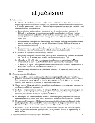 I. Introducción 
El judaísmo 
A. La dificultad de estudiar el judaísmo – a diferencia del cristianismo, el judaísmo es un sistema 
legal que pone menos énfasis en la teología – así, hay muchas diferencias de opiniones en cuanto 
a su teología, y es más fácil clasificar a los judíos según su práctica que según sus creencias – esto 
nos da tres grupos básicos de judíos 
1. Los ortodoxos o tradicionalistas – observan la Ley de Moisés como interpretada en el 
Talmud; en la sinagoga, los sexos están segregados, todo el culto es en hebreo, y no hay 
música instrumental; los hombres llevan una boina o sombrero, como señal de respeto 
delante de Dios, y un chal de oración (talit); y el contenido del culto no ha cambiado a través 
de los años 
2. Los progresivos o reformistas – sus cultos son más como los nuestros, hombres y mujeres se 
sientan juntos, sin sombreros, la mayoría del culto se celebra en el idioma de la gente, y 
tienen música instrumental 
3. Los conservadores – una mezcla de las posiciones ortodoxas y progresivas; tienen muchas 
tradiciones, pero son “actualizadas” al estilo de vida y tecnología actuales 
B. El desarrollo de los escritos importantes del judaísmo 
1. Los fariseos intentaron construir una “cerca” de leyes menores orales alrededor de las leyes 
del Torá (la Ley de Moisés), para impedir que alguien quebrante el Torá 
2. Alrededor de 200 d. C., estas leyes orales se compilaron en forma escrita en la Mishna 
(“repetición de la ley”) – la Mishna trata todos los aspectos de la vida religiosa y civil 
3. A través de los siglos, y en las grandes academias rabínicas de la Palestina y de Babilonia, se 
formuló la Guemará, un comentario sobre la Mishna 
4. El Talmud está compuesto de la Mishna y la Guemará, y su forma más común tiene 20 
tomos 
II. Creencias generales del judaísmo 
A. Hay un solo Dios – sin duda alguna, esta es la creencia principal del judaísmo, y una de las 
porciones bíblicas más citadas aquí es Deuteronomio 6:4 shema yisrael, adonai eloheynu adonai 
ejad (“escucha, oh Israel, el Señor es nuestro Dios, el Señor uno es”) – Dios es una unidad 
absoluta, y no aceptan ni la Trinidad ni la encarnación de Jesús 
B. No hay mancha del pecado original – para el judío, su alma es pura, no es pecador; los pecadores 
son ladrones, adúlteros, homicidas, etc. 
C. El Mesías – originalmente, la doctrina de la llegada del Mesías era de gran importancia, pero en 
los últimos años muchos han abandonado la esperanza mesiánica, o buscan sólo una época 
mesiánica (una gran era de paz) sin la persona del Mesías 
D. La resurrección y la vida después de la muerte – los fariseos tenían un concepto de una vida 
después de la muerte, en un lugar mejor, pero muchos judíos han abandonado esta creencia 
E. El impacto del Holocausto – el Holocausto tuvo un profundísimo impacto en la mente judía; 
muchos preguntan ¿dónde estaba Dios cuando seis millones de Su pueblo murieron bajo los 
Nazis?, y muchos han abandonado a Dios (siendo que Dios los “abandonó”) 
F. Sugerencia – en vez de un sistema teológico, debemos ver el judaísmo más como un sistema 
legal, con prácticas, costumbres, y obligaciones – en el judaísmo, el hacer es lo principal, y no 
tanto el creer 
La presentación pertinente y persuasiva del evangelio – William Ritchey 55 
 