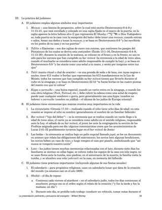 III. La práctica del judaísmo 
A. El judaísmo emplea algunos símbolos muy importantes 
1. Mezuza – una lámina de pergamino, sobre la cual está escrito Deuteronomio 6:4–9 y 
11:13–21, que está enrollado y colocado en una cajita fijada en el marco de la puerta; en la 
cajita aparece la letra hebrea shin v que representa El Shaday (yD"v" laE) o Dios Todopodero-so; 
toda puerta en la casa (con la excepción del baño) debe tener una mezuza; cuando entran 
o salen, besan sus dedos y tocan la mezuza; y se basa en Deuteronomio 6:9 “y las escribirás 
en los postes de tu casa y en tus puertas” 
2. Tefilín o filacterias – son dos cajitas de cuero con correas, que contienen los pasajes del 
Pentateuco de los cuales se deriva esta costumbre (Éxodo 13:1–16; Deuteronomio 6:4–9; 
11:13–20); durante la oración de la mañana, se colocan en el brazo y en la frente; su uso es 
sólo para los varones que han cumplido su bar mitsvá (la ceremonia a la edad de trece años, 
cuando el muchacho se considera como adulto responsable de cumplir la Ley); y se basa en 
Deuteronomio 6:8 “y las atarás como una señal a tu mano, y serán por insignias entre tus 
ojos” 
3. Talit (manto ritual o chal de oración) – es una prenda de seda o de lana, con rayas negras o 
azules; tiene 613 nudos (o borlas) que representan los 613 mandamientos en la Ley de 
Moisés; todos los varones que han cumplido su bar mitsvá tienen que llevarlo durante el 
culto en la sinagoga; y se basa en Deuteronomio 22:12 “te harás borlas en las cuatro puntas 
del manto con que te cubras” 
4. Kippa o yarmulke – una boina especial; cuando un varón entra en la sinagoga, o cuando lee 
una obra religiosa (Torá, Talmud, etc.), debe cubrir la cabeza como una señal de respeto; 
puede usar cualquier sombrero o gorra, pero generalmente usa una kippa (nombre en 
hebreo) o yarmulke (nombre en yiddish – el idioma de los judíos de Europa oriental) 
B. El judaísmo tiene ceremonias que marcan eventos muy importantes en la vida 
1. La circuncisión (Génesis 17:10) – realizada cuando el niño tiene ocho días de edad; en esta 
ocasión se impone al niño su nombre (generalmente el nombre de un familiar fallecido) 
2. Bar mitsvá (“hijo del deber”) – es la ceremonia que se realiza cuando un varón llega a la 
edad de trece años; el varón ya se considera como adulto en el sentido religioso, responsable 
ante la Ley; el sábado de su bar mitsvá, el joven lee ante la congregación la sección de los 
Profetas asignada para ese día (algunos comentaristas creen que los acontecimientos de 
Lucas 2:41–52 posiblemente tuvieron lugar en el bar mitsvá de Jesús) 
3. Las bodas – la ceremonia se realiza bajo un palio nupcial llamado jupá; se lee un documento 
en arameo que relata las obligaciones del matrimonio; los novios leen algunas bendiciones; 
los novios beben un vaso de vino; y luego rompen el vaso por pisarlo, simbolizando que “así 
nunca se romperá nuestra unión” 
4. Luto – los judíos tienen muchas ceremonias relacionadas con el luto; durante siete días los 
familiares se sientan en sillas bajas; se cubren todos los espejos de la casa con tela negra; no 
se usan flores ante la tumba, sino piedras; en el aniversario de la muerte, la familia visita la 
tumba, y se alumbra una vela (yahrzeit) en la casa, en memoria del fallecido 
C. El judaísmo tiene prácticas importantes (incluyendo algunas de sus fiestas anuales) 
1. El calendario – para propósitos religiosos, usan un calendario lunar que data de la creación 
del mundo (ya estamos casi en el año 5800) 
2. Shabát – el día de reposo 
a. Comienza cada viernes al atardecer – en el calendario judío, todos los días comienzan al 
anochecer, porque eso es el orden según el relato de la creación (“y fue la tarde y fue la 
mañana: un día”) 
b. Durante este día, se prohíbe todo trabajo (conducir un vehículo, tomar notas durante el 
La presentación pertinente y persuasiva del evangelio – William Ritchey 56 
 