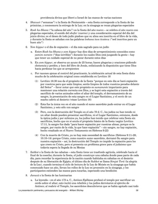 providencia divina que liberó a Israel de las manos de varias naciones 
4. Shavuot (“semanas”) o la fiesta de Pentecostés – esta fiesta corresponde a la fiesta de las 
primicias, y conmemora la entrega de la Ley; en la sinagoga se rezan plegarias especiales 
5. Rosh ha-Shana (“la cabeza del año”) es la fiesta del año nuevo – se celebra el año nuevo con 
plegarias especiales, el sonido del shofar (cuerno) y una consideración especial del día del 
juicio divino; es el deseo de todo judío piadoso que su alma sea inscrita en el libro de la vida, 
y durante la fiesta se saludan con las palabras leshana tova ticatevu (“sed inscritos para un 
buen año”) 
6. Yom kippur o el día de expiación – el día más sagrado para un judío 
a. Entre Rosh ha-Shana y yom kippur hay diez días de arrepentimiento conocidos como 
yamim noraim (“días terribles”) durante los cuales Dios está juzgando la gente – hay 
que tener un cuidado especial de no pecar durante estos días 
b. En yom kippur, se observa un ayuno de 25 horas; hacen plegarias y oraciones pidiendo 
clemencia y perdón; y leen del libro de Jonás, enfatizando la disposición que tiene Dios 
hacia perdonar los que se arrepienten 
c. Por razones ajenas al control del practicante, la celebración actual de esta fiesta dista 
mucho de la celebración original como establecida en Levítico 16 
(1) Levítico 16:30 nos da el propósito de la fiesta “porque en este día se hará expiación 
por vosotros para que seáis limpios; seréis limpios de todos vuestros pecados delante 
del Señor” – favor notar que este propósito es sumamente importante para 
mantener una relación correcta con Dios, y se logró esta expiación a través del 
sacrificio de varios animales sobre el altar del templo, el derramamiento de su 
sangre, la presentación de esta sangre en el Lugar Santísimo, y el envío de un 
macho cabrío al desierto (véase Levítico 16) 
(2) Esta fue la única vez en el año cuando el sumo sacerdote pudo entrar en el Lugar 
Santísimo, y esto sólo con sangre 
(3) Pero, con la destrucción del Templo en el año 70 d. C., los judíos no han tenido ni 
un altar donde pueden presentar sacrificios, ni el Lugar Santísimo, entonces, desde 
la óptica judía y por milenios ya, los judíos han tenido que celebrar esta fiesta sin 
sacrificios, hecho que en sí anula el propósito básico de la fiesta (según Levítico 
17:11, la sangre fue dada “para hacer expiación por vuestras almas; porque es la 
sangre, por razón de la vida, la que hace expiación” – sin sangre, no hay expiación, 
hecho resaltado en el Nuevo Testamento en Hebreos 9:22) 
(4) Con la muerte de Cristo, ya no hay más necesidad de sacrificios (Hebreos 9:11–28; 
10:10–14) porque Cristo, como nuestro sumo sacerdote, derramó Su sangre para 
nuestra expiación – así, la destrucción del Templo no impide la expiación para los 
que creen en Cristo, pero sí presenta un problema grave para el judaísmo que 
todavía espera la llegada de su Mesías 
7. Sukkot o la fiesta de las cabañas – esta fiesta tiene un trasfondo agrícola, celebrado hacia el 
final de la cosecha; durante la fiesta, el judío construye una cabaña donde pasa parte de cada 
día, para recordar la experiencia de la nación cuando habitaba en cabañas en el desierto 
después de su liberación de Egipto; el último día de Sukkot se llama Simjat Torá (la alegría 
de la Ley), cuando termina el ciclo de lectura de la Ley de Moisés en la sinagoga que había 
comenzado hace un año, llevan los rollos de la Ley en procesión en la sinagoga, y los 
participantes extienden las manos para tocarlas, esperando una bendición 
8. Janucá o la fiesta de las luminarias 
a. La leyenda – en el año 175 a. C., Antíoco Epífanes profanó el templo por sacrificar un 
cerdo sobre el altar; esto incitó una rebelión y los judíos derrotaron al ejército de 
Antíoco; al reabrir el Templo, los sacerdotes descubrieron que se había agotado casi todo 
La presentación pertinente y persuasiva del evangelio – William Ritchey 58 
 