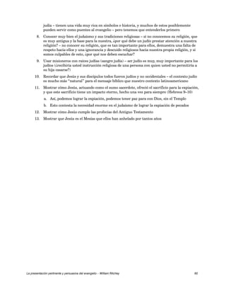 judía – tienen una vida muy rica en símbolos e historia, y muchos de estos posiblemente 
pueden servir como puentes al evangelio – pero tenemos que entenderlos primero 
8. Conocer muy bien el judaísmo y sus tradiciones religiosas – si no conocemos su religión, que 
es muy antigua y la base para la nuestra, ¿por qué debe un judío prestar atención a nuestra 
religión? – no conocer su religión, que es tan importante para ellos, demuestra una falta de 
respeto hacia ellos y una ignorancia y descuido religiosos hacia nuestra propia religión, y si 
somos culpables de esto, ¿por qué nos deben escuchar? 
9. Usar misioneros con raíces judías (sangre judía) – ser judío es muy, muy importante para los 
judíos (¿recibiría usted instrucción religiosa de una persona con quien usted no permitiría a 
su hija casarse?) 
10. Recordar que Jesús y sus discípulos todos fueron judíos y no occidentales – el contexto judío 
es mucho más “natural” para el mensaje bíblico que nuestro contexto latinoamericano 
11. Mostrar cómo Jesús, actuando como el sumo sacerdote, ofreció el sacrificio para la expiación, 
y que este sacrificio tiene un impacto eterno, hecho una vez para siempre (Hebreos 9–10) 
a. Así, podemos lograr la expiación, podemos tener paz para con Dios, sin el Templo 
b. Esto contesta la necesidad enorme en el judaísmo de lograr la expiación de pecados 
12. Mostrar cómo Jesús cumple las profecías del Antiguo Testamento 
13. Mostrar que Jesús es el Mesías que ellos han anhelado por tantos años 
La presentación pertinente y persuasiva del evangelio – William Ritchey 60 
 
