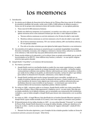 I. Introducción 
Los mormones 
A. Se calcula que la Iglesia de Jesucristo de los Santos de los Últimos Días tiene más de 10 millones 
de miembros alrededor del mundo, recibe entre 4.000 y 5.000 millones de dólares anuales, y 
forma uno de los grupos más misioneros dento del mundo cristiano – es una iglesia poderosa 
1. Tiene más de 61.000 misioneros foráneos 
2. Desde una edad muy temprana (en la primaria), se enseña a sus niños que es su deber a la 
iglesia mormona servir como misionero foráneo por dos años (o más) después del liceo 
a. Varones solteros comienzan su servicio misionero a los 19 años de edad (o más tarde) 
b. Hembras solteras comienzan su servicio misionero a los 21 años de edad (o más tarde) 
c. De la fuerza misionera mormona, 75% son varones solteros, 20% son hembras solteras, y 
5% son parejas casadas 
d. Fue sólo en los años recientes que esta iglesia ha dado apoyo financiero a sus misioneros 
B. Los miembros de la iglesia mormona se caracteriza por su amistad, hospitalidad, honestidad, 
devoción a la familia, economía, celo (religioso y misionero), buenas obras, industria (su símbolo 
es la colmena) y vida moral (hay muy poca delincuencia entre mormones) 
C. Ponen mucha énfasis en la educación y en la cultura (tiene su propia universidad, que es una de 
las principales en los EE.UU., tiene edificios muy bonitos y costosos) – es una opción religiosa 
atractiva para gente educada 
II. Joseph Smith (“el profeta”) y el comienzo del mormonismo 
A. Su crianza y juventud 
1. Joseph Smith creció en una familia donde su madre fue una mujer supersticiosa y su padre 
fue un místico que pasó mucho de su tiempo buscando tesoro escondido – la familia empleó 
varias prácticas ocultistas como piedras videntes (adivinación por mirar una piedra y recibir, 
por medio de los reflejos en la piedra, la información buscada), varitas de zahorí (que doblan 
para indicar la ubicación de lo buscado), talismanes y otros objetos de magia 
2. Joseph Smith también pasó mucho tiempo buscando tesoro escondido, ayudado por su 
empleo de piedras videntes para revelar la ubicación del tesoro, y hasta vendió sus servicios a 
otros buscadores de tesoros (como alguien que tenía acceso a poderes sobrenaturales que 
facilitaban discernir cosas invisibles al ojo humano) – es interesante que varios de los 
primeros líderes del mormonismo empleaban piedras videntes también 
B. Su visión en 1820 – mientras oraba en un bosque, Joseph Smith recibió una visión maravillosa 
en que Dios el Padre y Dios el Hijo aparecieron y hablaron con él – en esta visión, Dios dijo que 
no estaba satisfecho con la Iglesia cristiana, que se necesitaba una restauración del cristianismo 
verdadero, y que se había escogido a Joseph Smith para lanzar esta restauración y ser su profeta 
ungido 
C. Su visión en 1823 – el ángel Moroni (hijo glorificado de un hombre llamado Mormón) apareció a 
Joseph Smith (quien estaba acostado en su cama) y tres veces repitió su comisión como profeta 
D. El descubrimiento de las tablas doradas en 1827 – en una colina llamada “Cumorah” en el estado 
de Nueva York, Joseph Smith desenterró un juego de tablas doradas, unidas por alambres en la 
forma de un libro – escrito en estas tablas, en el idioma de “egipcio reformado”, estaba El libro 
de Mormón 
1. Durante los dos años siguientes, y por el empleo de dos cristales grandes (unidos en forma de 
La presentación pertinente y persuasiva del evangelio – William Ritchey 61 
 