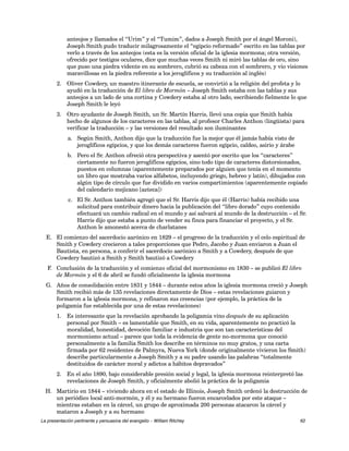 anteojos y llamados el “Urim” y el “Tumim”, dados a Joseph Smith por el ángel Moroni), 
Joseph Smith pudo traducir milagrosamente el “egipcio reformado” escrito en las tablas por 
verlo a través de los anteojos (esta es la versión oficial de la iglesia mormona; otra versión, 
ofrecido por testigos oculares, dice que muchas veces Smith ni miró las tablas de oro, sino 
que puso una piedra vidente en su sombrero, cubrió su cabeza con el sombrero, y vio visiones 
maravillosas en la piedra referente a los jeroglíficos y su traducción al inglés) 
2. Oliver Cowdery, un maestro itinerante de escuela, se convirtió a la religión del profeta y lo 
ayudó en la traducción de El libro de Mormón – Joseph Smith estaba con las tablas y sus 
anteojos a un lado de una cortina y Cowdery estaba al otro lado, escribiendo fielmente lo que 
Joseph Smith le leyó 
3. Otro ayudante de Joseph Smith, un Sr. Martín Harris, llevó una copia que Smith había 
hecho de algunos de los caracteres en las tablas, al profesor Charles Anthon (lingüista) para 
verificar la traducción – y las versiones del resultado son iluminantes 
a. Según Smith, Anthon dijo que la traducción fue la mejor que él jamás había visto de 
jeroglíficos egipcios, y que los demás caracteres fueron egipcio, caldeo, asirio y árabe 
b. Pero el Sr. Anthon ofreció otra perspectiva y asentó por escrito que los “caracteres” 
ciertamente no fueron jeroglíficos egipcios, sino todo tipo de caracteres distorsionados, 
puestos en columnas (aparentemente preparados por alguien que tenía en el momento 
un libro que mostraba varios alfabetos, incluyendo griego, hebreo y latín), dibujados con 
algún tipo de círculo que fue dividido en varios compartimientos (aparentemente copiado 
del calendario mejicano [azteca]) 
c. El Sr. Anthon también agregó que el Sr. Harris dijo que él (Harris) había recibido una 
solicitud para contribuir dinero hacia la publicación del “libro dorado” cuyo contenido 
efectuará un cambio radical en el mundo y así salvará al mundo de la destrucción – el Sr. 
Harris dijo que estaba a punto de vender su finca para financiar el proyecto, y el Sr. 
Anthon le amonestó acerca de charlatanes 
E. El comienzo del sacerdocio aarónico en 1829 – el progreso de la traducción y el celo espiritual de 
Smith y Cowdery crecieron a tales proporciones que Pedro, Jacobo y Juan enviaron a Juan el 
Bautista, en persona, a conferir el sacerdocio aarónico a Smith y a Cowdery, después de que 
Cowdery bautizó a Smith y Smith bautizó a Cowdery 
F. Conclusión de la traducción y el comienzo oficial del mormonismo en 1830 – se publicó El libro 
de Mormón y el 6 de abril se fundó oficialmente la iglesia mormona 
G. Años de consolidación entre 1831 y 1844 – durante estos años la iglesia mormona creció y Joseph 
Smith recibió más de 135 revelaciones directamente de Dios – estas revelaciones guiaron y 
formaron a la iglesia mormona, y refinaron sus creencias (por ejemplo, la práctica de la 
poligamia fue establecida por una de estas revelaciones) 
1. Es interesante que la revelación aprobando la poligamia vino después de su aplicación 
personal por Smith – es lamentable que Smith, en su vida, aparentemente no practicó la 
moralidad, honestidad, devoción familiar e industria que son tan características del 
mormonismo actual – parece que toda la evidencia de gente no-mormona que conoció 
personalmente a la familia Smith los describe en términos no muy gratos, y una carta 
firmada por 62 residentes de Palmyra, Nueva York (donde originalmente vivieron los Smith) 
describe particularmente a Joseph Smith y a su padre usando las palabras “totalmente 
destituidos de carácter moral y adictos a hábitos depravados” 
2. En el año 1890, bajo considerable presión social y legal, la iglesia mormona reinterpretó las 
revelaciones de Joseph Smith, y oficialmente abolió la práctica de la poligamia 
H. Martirio en 1844 – viviendo ahora en el estado de Illinois, Joseph Smith ordenó la destrucción de 
un periódico local anti-mormón, y él y su hermano fueron encarcelados por este ataque – 
mientras estaban en la cárcel, un grupo de aproximada 200 personas atacaron la cárcel y 
mataron a Joseph y a su hermano 
La presentación pertinente y persuasiva del evangelio – William Ritchey 62 
 
