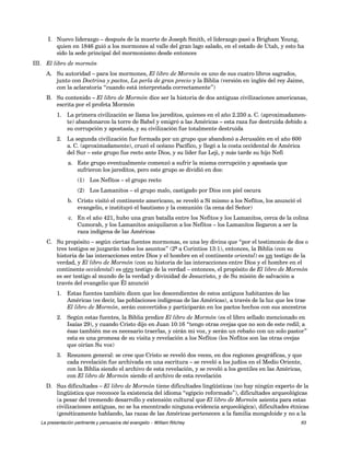 I. Nuevo liderazgo – después de la muerte de Joseph Smith, el liderazgo pasó a Brigham Young, 
quien en 1846 guió a los mormones al valle del gran lago salado, en el estado de Utah, y esto ha 
sido la sede principal del mormonismo desde entonces 
III. El libro de mormón 
A. Su autoridad – para los mormones, El libro de Mormón es uno de sus cuatro libros sagrados, 
junto con Doctrina y pactos, La perla de gran precio y la Biblia (versión en inglés del rey Jaime, 
con la aclaratoria “cuando está interpretada correctamente”) 
B. Su contenido – El libro de Mormón dice ser la historia de dos antiguas civilizaciones americanas, 
escrita por el profeta Mormón 
1. La primera civilización se llama los jareditos, quienes en el año 2.250 a. C. (aproximadamen-te) 
abandonaron la torre de Babel y emigró a las Américas – esta raza fue destruida debido a 
su corrupción y apostasía, y su civilización fue totalmente destruida 
2. La segunda civilización fue formada por un grupo que abandonó a Jerusalén en el año 600 
a. C. (aproximadamente), cruzó el océano Pacífico, y llegó a la costa occidental de América 
del Sur – este grupo fue recto ante Dios, y su líder fue Leji, y más tarde su hijo Nefi 
a. Este grupo eventualmente comenzó a sufrir la misma corrupción y apostasía que 
sufrieron los jareditos, pero este grupo se dividió en dos: 
(1) Los Nefitos – el grupo recto 
(2) Los Lamanitos – el grupo malo, castigado por Dios con piel oscura 
b. Cristo visitó el continente americano, se reveló a Sí mismo a los Nefitos, los anunció el 
evangelio, e instituyó el bautismo y la comunión (la cena del Señor) 
c. En el año 421, hubo una gran batalla entre los Nefitos y los Lamanitos, cerca de la colina 
Cumorah, y los Lamanitos aniquilaron a los Nefitos – los Lamanitos llegaron a ser la 
raza indígena de las Américas 
C. Su propósito – según ciertas fuentes mormonas, es una ley divina que “por el testimonio de dos o 
tres testigos se juzgarán todos los asuntos” (2ª a Corintios 13:1), entonces, la Biblia (con su 
historia de las interacciones entre Dios y el hombre en el continente oriental) es un testigo de la 
verdad, y El libro de Mormón (con su historia de las interacciones entre Dios y el hombre en el 
continente occidental) es otro testigo de la verdad – entonces, el propósito de El libro de Mormón 
es ser testigo al mundo de la verdad y divinidad de Jesucristo, y de Su misión de salvación a 
través del evangelio que Él anunció 
1. Estas fuentes también dicen que los descendientes de estos antiguos habitantes de las 
Américas (es decir, las poblaciones indígenas de las Américas), a través de la luz que les trae 
El libro de Mormón, serán convertidos y participarán en los pactos hechos con sus ancestros 
2. Según estas fuentes, la Biblia predice El libro de Mormón (es el libro sellado mencionado en 
Isaías 29), y cuando Cristo dijo en Juan 10:16 “tengo otras ovejas que no son de este redil; a 
ésas también me es necesario traerlas, y oirán mi voz, y serán un rebaño con un solo pastor” 
esta es una promesa de su visita y revelación a los Nefitos (los Nefitos son las otras ovejas 
que oirían Su voz) 
3. Resumen general: se cree que Cristo se reveló dos veces, en dos regiones geográficas, y que 
cada revelación fue archivada en una escritura – se reveló a los judíos en el Medio Oriente, 
con la Biblia siendo el archivo de esta revelación, y se reveló a los gentiles en las Américas, 
con El libro de Mormón siendo el archivo de esta revelación 
D. Sus dificultades – El libro de Mormón tiene dificultades lingüísticas (no hay ningún experto de la 
lingüística que reconoce la existencia del idioma “egipcio reformado”), dificultades arqueológicas 
(a pesar del tremendo desarrollo y extensión cultural que El libro de Mormón asienta para estas 
civilizaciones antiguas, no se ha encontrado ninguna evidencia arqueológica), dificultades étnicas 
(genéticamente hablando, las razas de las Américas pertenecen a la familia mongoloide y no a la 
La presentación pertinente y persuasiva del evangelio – William Ritchey 63 
 