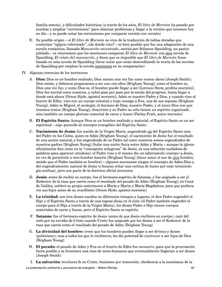 familia semita), y dificultades históricas (a través de los años, El libro de Mormón ha pasado por 
muchas y amplias “correcciones” para eliminar problemas y llegar a la versión que tenemos hoy 
en día – y se puede notar las correcciones por comparar versión con versión) 
E. Su posible origen – si El libro de Mormón no vino de la traducción de tablas doradas que 
contenían “egipcio reformado”, ¿de dónde vino? – es bien posible que fue una adaptación de una 
novela romántica, llamada Manuscrito encontrado, escrita por Solomon Spaulding, un pastor 
jubilado – es interesante que los mormones comparan El libro de Mormón con otra novela de 
Spaulding, El relato del manuscrito, y dicen que es imposible que El libro de Mormón fuese 
basado en esta novela de Spaulding (favor notar que están descreditando la teoría de las novelas 
de Spaulding por emplear la novela incorrecta en su comparación) 
IV. Algunas creencias de los mormones 
A. Dios: Dios es un hombre exaltado, Dios mismo una vez fue como somos ahora [Joseph Smith]; 
Dios existe, y debemos prepararnos a ser uno con ellos [Brigham Young]; como el hombre es, 
Dios una vez fue, y como Dios es, el hombre puede llegar a ser [Lorenzo Snow, profeta mormón]; 
Dios fue mortal como nosotros, y subió paso por paso por la escala del progreso, hasta llegar a 
donde está ahora [Orson Hyde, apóstol mormón]; Adán es nuestro Padre y Dios, y cuando vino al 
huerto de Edén, vino con un cuerpo celestial y trajo consigo a Eva, una de sus esposas [Brigham 
Young]; Adán es Miguel, el arcángel, el Anciano de Días, nuestro Padre, y el único Dios con que 
tenemos tratos [Brigham Young]; Jesucristo y su Padre no sólo tienen un espíritu organizado 
sino también un cuerpo glorioso inmortal de carne y hueso [Parley Pratt, autor mormón] 
B. El Espíritu Santo: Aunque Dios es un hombre exaltado y material, el Espíritu Santo es un ser 
espiritual – algo parecido al concepto evangélico del Espíritu Santo 
C. Nacimiento de Jesús: fue nacido de la Virgen María, engendrado no del Espíritu Santo sino 
del Padre en los Cielos, quien es Adán [Brigham Young]; el nacimiento de Jesús fue el resultado 
de una acción natural, y fue engendrado de su Padre tal como nosotros somos engendrados de 
nuestros padres [Brigham Young] [hubo una unión física entre Adán y María – aunque la iglesia 
oficialmente dice creer en la “concepción milagrosa” de Jesús, es una selección cuidadosa de 
palabras para aparecer ortodoxa]; el Padre vino y él mismo dio un tabernáculo (cuerpo) a Jesús, 
en vez de permitirle a otro hombre hacerlo [Brigham Young] [favor notar el uso de otro hombre, 
siendo que el Padre también es hombre] – algunos mormones niegan el concepto de Adán-Dios y 
del engendramiento natural de Jesús (o buscan echar una cortina de humo por usar terminolo-gía 
confusa), pero son parte de la doctrina oficial mormona 
D. Jesús: antes de recibir su cuerpo, fue el hermano-espíritu de Satanás, y fue asignado a ser el 
Redentor de la raza que caería como el resultado del pecado de Adán [Brigham Young]; en Caná 
de Galilea, celebró su propio matrimonio a María y Marta y María Magdalena, para que pudiera 
ver sus hijos antes de su crucifixión [Orson Hyde, apóstol mormón] 
E. La trinidad: son tres dioses nacidos en diferentes tiempos y lugares; el dios Padre engendró el 
Hijo y el Espíritu Santo a través de una esposa diosa en el cielo (el Padre también engendró el 
cuerpo para el Hijo a través de la Virgen María); los dioses Padre e Hijo tienen cuerpos 
materiales de carne y hueso, pero el Espíritu Santo es espíritu 
F. Satanás: fue el hermano-espíritu de Jesús (antes de que Jesús recibiera su cuerpo), cayó del 
cielo por su envidia de Cristo cuando Cristo fue asignado por los dioses a ser el Redentor de la 
raza que caería como el resultado del pecado de Adán [Brigham Young] 
G. La divinidad del hombre: creen que los hombres pueden llegar a ser divinos y dioses 
(politeísmo); mas a todos los que le recibieron, les dio potestad de continuar a ser hijos de Dios 
[Brigham Young] 
H. El pecado: el pecado de Adán y Eva en el huerto de Edén fue necesario, para que la procreación 
fuera posible y se levantara una raza de seres humanos que eventualmente llegarían a ser dioses 
[Joseph Smith] 
I. La salvación: involucra fe en Cristo, bautismo por inmersión, obediencia a la enseñanza de la 
La presentación pertinente y persuasiva del evangelio – William Ritchey 64 
 