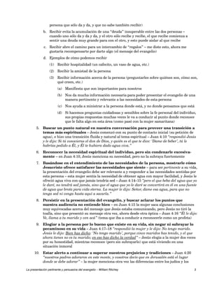 persona que sólo da y da, y que no sabe también recibir) 
b. Recibir evita la acumulación de una “deuda” insuperable entre las dos personas – 
cuando uno sólo da y da y da, y el otro sólo recibe y recibe, el que recibe comienza a 
sentir una deuda muy grande para con el otro, y esto puede aislar al que recibe 
c. Recibir abre el camino para un intercambio de “regalos” – me diste esto, ahora me 
gustaría recompensarte por darte algo (el mensaje del evangelio) 
d. Ejemplos de cómo podemos recibir 
(1) Recibir hospitalidad (un cafecito, un vaso de agua, etc.) 
(2) Recibir la amistad de la persona 
(3) Recibir información acerca de la persona (preguntarles sobre quiénes son, cómo son, 
qué creen, etc.) 
(a) Manifiesta que son importantes para nosotros 
(b) Nos da mucha información necesaria para poder presentar el evangelio de una 
manera pertinente y relevante a las necesidades de esta persona 
(c) Nos ayuda a ministrar a la persona donde está, y no donde pensamos que está 
(d) Si hacemos preguntas cuidadosas y sensibles sobre la fe personal del individuo, 
sus propias respuestas muchas veces le va a conducir al punto donde reconoce 
que le falta algo en esta área (como pasó con la mujer samaritana) 
5. Buscar un punto natural en nuestra conversación para proveer una transición a 
temas más espirituales – Jesús comenzó con su punto de contacto inicial (su petición de 
agua), e hizo una transición fluida y natural al tema espiritual – Juan 4:10 “respondió Jesús 
y le dijo: Si tú conocieras el don de Dios, y quién es el que te dice: ‘Dame de beber’, tú le 
habrías pedido a Él, y Él te hubiera dado agua viva.” 
6. Reconocer la necesidad espiritual del individuo, pero sin condenarle excesiva-mente 
– en Juan 4:10, Jesús menciona su necesidad, pero no la subraya fuertemente 
7. Basándose en el entendimiento de las necesidades de la persona, mostrarle cómo 
Jesucristo ofrece satisfacer las necesidades que siente – para ser pertinente a su vida, 
la presentación del evangelio debe ser relevante a y responder a las necesidades sentidas por 
esta persona – esta mujer sentía la necesidad de obtener agua con mayor facilidad, y Jesús le 
ofreció agua viva con que jamás tendría sed – Juan 4:14–15 “pero el que beba del agua que yo 
le daré, no tendrá sed jamás, sino que el agua que yo le daré se convertirá en él en una fuente 
de agua que brota para vida eterna. La mujer le dijo: Señor, dame esa agua, para que no 
tenga sed ni venga hasta aquí a sacarla.” 
8. Persistir en la presentación del evangelio, y buscar aclarar los puntos que 
nuestra audiencia no entiende bien – en Juan 4:15 la mujer saca algunas conclusiones 
muy equivocadas acerca del mensaje que Jesús estaba comunicando, pero Jesús no tiró la 
toalla, sino que presentó su mensaje otra vez, ahora desde otra óptica – Juan 4:16 “Él le dijo: 
Ve, llama a tu marido y ven acá” (tema que iba a conducir a reconocerle como un profeta) 
9. Elogiar a la persona por lo bueno que existe en su vida, sin negar ni subrayar lo 
pecaminoso en su vida – Juan 4:17–18 “respondió la mujer y le dijo: No tengo marido. 
Jesús le dijo: Bien has dicho: ‘No tengo marido’, porque cinco maridos has tenido, y el que 
ahora tienes no es tu marido; en eso has dicho la verdad” – Jesús elogia a la mujer dos veces 
por su honestidad, mientras reconoce (pero sin subrayarlo) que está viviendo en una 
situación inmoral 
10. Estar alerto a continuar a superar nuestros prejuicios y tradiciones – Juan 4:20 
“nuestros padres adoraron en este monte, y vosotros decís que en Jerusalén está el lugar 
donde se debe adorar” – la mujer menciona otra vez las diferencias entre los judíos y los 
La presentación pertinente y persuasiva del evangelio – William Ritchey 3 
 