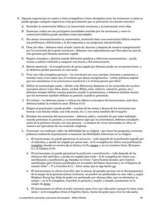 V. Algunas sugerencias en cuanto a cómo evangelizar y hacer discípulos entre los mormones (a éstas se 
puede agregar cualquier sugerencia vista previamente que es pertinente al contexto mormón) 
A. Entender la cosmovisión bíblica y la cosmovisión mormona, y la interacción entre ellas 
B. Examinar cuáles son las principales necesidades sentidas por los mormones, y cómo la 
cosmovisión bíblica puede satisfacer estas necesidades 
C. Sin atacar innecesariamente su cosmovisión, mostrarle cómo una cosmovisión bíblica resuelve 
sus problemas y deficiencias, y le da respuestas a sus preguntas más profundas 
D. Orar por ellos – debemos estar orando (antes de, durante y después de nuestra evangelización) 
por la conversión de la gente mormona – debemos orar especialmente que Dios abra los ojos de 
esta persona que Satanás mantiene cegada 
E. Repetir conceptos y decirlos usando diferentes palabras y diferentes acercamientos – ayuda 
mucho a aclarar confusión y asegurar una buena y fiel comunicación 
F. Ejercer paciencia – la evangelización de gente cegada por Satanás puede ser un proceso lento, y 
no debemos perder paciencia en esta tarea 
G. Vivir una vida evangélica genuina – los mormones son muy morales, honestos y amistosos, y 
muchas veces viven mejor que el cristiano que desea evangelizarlos – ¿cómo podemos esperar 
que nos escucharan si no practicamos nuestra fe y si vivimos peores que ellos? 
H. Definir la terminología usada – debido a las diferencias drásticas en los contenidos de muchos 
conceptos claves (como Dios, Jesús, verdad, Biblia, cielo, infierno, salvación, gracia, etc.), 
debemos siempre definir nuestra posición cuando lo presentamos, y debemos también buscar 
que los mormones también definan su posición cuando lo presentan 
I. No criticar – no debemos atacar o criticar los líderes o conceptos del mormonismo, más bien, 
debemos hablar la verdad en amor (Efesios 4:15) 
J. Elogiar al practicante cuando posible – muchas de las metas y deseos de los mormones son 
buenas (una familia sólida, una vida moral, etc.) y son metas también del evangelio 
K. Estudiar las creencias del mormonismo – debemos saber y entender de qué están hablando 
cuando presentan su posición, y si encontramos algo que no entendemos, debemos estudiarlo 
antes de la próxima reunión con esta persona – si estamos de veras interesados en ellos, no 
vamos a ser ignorantes de sus creencias religiosas 
L. Conversar (no condenar) sobre las debilidades de su religión – por hacer las preguntas correctas, 
podemos conducirle al practicante a examinar las debilidades inherentes en su religión 
1. El mormonismo no puede garantizar la salvación – todo depende de la perfección logrado por 
el individuo, y puede ser negado por pecar más – la fe evangélica les ofrece una justificación 
completa, basada en nuestra fe en Jesús y en Su sangre, y no en nuestras obras (Romanos 
5:1, 9; Gálatas 2:16) 
2. El mormonismo no puede garantizar la perfección o santificación – todo depende de los 
esfuerzos del individuo, y puede ser negado más tarde – la fe evangélica les ofrece una 
santificación y justificación ya, basadas en Cristo (“pero fuisteis lavados, pero fuisteis 
santificados, pero fuisteis justificados en el nombre del Señor Jesucristo y en el Espíritu de 
nuestro Dios” – 1ª a Corintios 6:11 – favor notar que es algo hecho ya) 
3. El mormonismo no ofrece el perdón (por lo menos, de pecados atroces) sin el derramamiento 
de la sangre de la persona misma (entonces, no pueden ser perdonados en esta vida), y según 
Brigham Young hay duda de poder ser perdonado por ofensas viles, aun con derramar su 
sangre – en la fe evangélica, el perdón es gratuito y amplio, y basado únicamente en la 
sangre de Jesús 
4. El mormonismo no ofrece el poder necesario para vivir una vida santa (aunque lo tiene como 
meta) – la fe evangélica ofrece el Espíritu Santo, fuente de poder para vivir la vida santa 
La presentación pertinente y persuasiva del evangelio – William Ritchey 66 
 