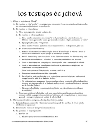Los testigos de Jehová 
I. ¿Cómo es un testigo de Jehová? 
A. En cuanto a su vida “secular” – es una persona común y corriente, con una educación promedia, 
un empleo promedio, ingresos promedios, etc. 
B. En cuanto a su vida religiosa 
1. Tiene un compromiso general bastante alto 
2. En cuanto a su celo evangelístico 
a. Tiene un alto compromiso con compartir su fe, normalmente a través de estudios 
bíblicos – creen que son los únicos que tienen la verdadera religión y el camino al “cielo” 
b. Ejerce gran tenacidad evangelística 
c. Tiene muchos recursos gratis (o a costos muy accesibles) a su disposición, y los usa 
3. En cuanto al conocimiento bíblico 
a. Enfatiza mucho el estudio bíblico (según el estilo de los testigos de Jehová – donde se 
estudia más la literatura de los testigos de Jehová que la Biblia) 
b. Es una persona muy bien adoctrinada en sus creencias – conoce sus creencias muy bien 
c. Es muy fiel a sus creencias – no cambia ni abandona sus creencias con facilidad 
d. Tiene la respuesta a casi toda pregunta común que les hace a los testigos de Jehová 
e. Tiene la respuesta a casi toda objeción común que se presenta con referencia a las 
creencias de los testigos de Jehová 
f. Tiene mucho material de apoyo para ayudarle e instruirle 
g. Luce como muy erudito y muy bien capacitado 
h. Pero de veras, está muy limitado en la extensión de sus conocimientos – básicamente 
conoce lo que ha leído de la Sociedad Atalaya 
i. No está capacitado para pensar libremente ni para hacer un estudio bíblico independien-temente 
(sin los materiales de la Sociedad Atalaya, o sobre porciones bíblicas no tratadas 
por la Sociedad Atalaya) 
j. Ejerce poca flexibilidad en su conocimiento bíblico (en extensión de contenido y en 
profundidad) 
4. Genera un sentido de inferioridad en la gran mayoría de evangélicos con quienes tiene 
contacto (debido a su aparente conocimiento bíblico, su celo evangelístico, y su compromiso 
general) – y se aprovecha de este sentido de inferioridad 
II. Claves para entender un testigo de Jehová y el movimiento Atalaya 
A. Están trabajando para recibir vida eterna (salvación depende del sacrificio de Cristo y de la 
obediencia de la persona) 
B. Ponen mucho énfasis en trabajar con discapacitados 
C. La apariencia es muy importante 
1. Parecen ser: 
a. Eruditos y muy estudiosos de la Palabra de Dios 
La presentación pertinente y persuasiva del evangelio – William Ritchey 67 
 